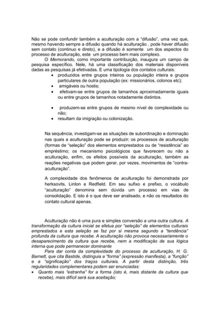 Não se pode confundir também a aculturação com a “difusão”, uma vez que,
mesmo havendo sempre a difusão quando há aculturação , pode haver difusão
sem contato (continuo e direto), e a difusão é somente um dos aspectos do
processo de aculturação, este um processo bem mais complexo.
O Memorando, como importante contribuição, inaugura um campo de
pesquisa específico. Nele, há uma classificação dos materiais disponíveis
dadas as pesquisas já efetivadas. E uma tipologia dos contatos culturais:
• produzidos entre grupos inteiros ou população inteira e grupos
particulares de outra população (ex: missionários, colonos etc);
• amigáveis ou hostis;
• efetivam-se entre grupos de tamanhos aproximadamente iguais
ou entre grupos de tamanhos notadamente distintos.
• produzem-se entre grupos de mesmo nível de complexidade ou
não;
• resultam da imigração ou colonização.
Na sequência, investigam-se as situações de subordinação e dominação
nas quais a aculturação pode se produzir; os processos de aculturação
(formas de “seleção” dos elementos emprestados ou de “resistência” ao
empréstimo; os mecanismo psicológicos que favorecem ou não a
aculturação, enfim, os efeitos possíveis da aculturação, também as
reações negativas que podem gerar, por vezes, movimentos de “contra-
aculturação”.
A complexidade dos fenômenos de aculturação foi demonstrada por
herksovits, Linton e Redfield. Em seu sufixo e prefixo, o vocábulo
“aculturação” denomina sem dúvida um processo em vias de
consolidação. E isto é o que deve ser analisado, e não os resultados do
contato cultural apenas.
Aculturação não é uma pura e simples conversão a uma outra cultura. A
transformação da cultura inicial se efetua por “seleção” de elementos culturais
emprestados e esta seleção se faz por si mesma segundo a “tendência”
profunda da cultura que recebe. A aculturação não provoca necessariamente o
desaparecimento da cultura que recebe, nem a modificação de sua lógica
interna que pode permanecer dominante
Para dar conta da complexidade do processo de aculturação, H. G.
Barnett, que cita Bastide, distinguia a “forma” (expressão manifesta), a “função”
e a “significação” dos traços culturais. A partir desta distinção, três
regularidades complementares podem ser enunciadas:
• Quanto mais “estranha” for a forma (isto é, mais distante da cultura que
recebe), mais difícil será sua aceitação;
 
