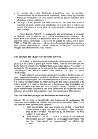 • As formas são mais facilmente transferíveis que as funções.
Contrariamente ao pensamento de Malinoviski, Barsupostos equivalentes
funcionais introduzidos em uma cultura raramente podem substituir com
eficácia as antigas instituições;
• Um traço cultural, qualquer que seja a sua forma, será mais bem aceito e
integrado se puder adotar uma significação de acordo com a cultura que
recebe. Encontramos aqui a ideia de reinterpretação, ideia que Herskovits
tanto prezava.
Roger Bastide (1898-1974), pesquisador afro-americanista, e professor
da Sorbone, parte da idéia de que o cultural jamais deve ser dissociado do
social. Este autor aponta aí o significativo limite do culturalismo americano nos
trabalhos sobre a aculturação - a ausência de relação do cultural com o social
[1960, p. 317]. No culturalismo, há um risco de redução dos fatos sociais a
fatos culturais (inversamente, pode-se chamar de “sociologismo”, um risco de
redução dos fatos culturais a fatos sociais).
Uma tipologia das situações de contatos culturais
Na análise de toda situação de aculturação, deve-se considerar tanto o
grupo que dá quanto o grupo que recebe. Assim, pode-se constatar que não
existe somente unicamente “doadora” tampouco cultura apenas “receptora”. A
aculturação não se dá por via de mão única. Por isto Bastide sugere os termos
“interpretação” ou “entrecruzamento” das culturas, no lugar do termo
“aculturação”.
O autor elabora sua tipologia a partir de três critérios fundamentais, um
geral, o segundo cultural e o terceiro social. Respectivamente: a presença ou a
ausência de manipulações das realidades culturais e sociais; de ordem cultural,
é a relativa homogeneidade ou heterogeneidade das culturas presentes e de
ordem social, é a relativa abertura ou o fechamento das sociedades em
contato. As sociedades que têm com um maior caráter comunitário, e são
pouco diferenciadas socialmente são mais permeáveis às influências culturais
externas, ao contrário das sociedades mais individualizadas e diferenciadas.
Uma tentativa de explicação dos fenômenos de aculturação
Batisde não se limita à classificação dos fenômenos de aculturação. Os
diferentes fatores podem se reforçar mutuamente ou neutralizar. Fixando-nos
nas variáveis mais determinantes, teremos:
• fator demográfico: qual dos grupos em contato é majoritário
numericamente e qual dos dois é minoritário? fator ecológico:
onde se dá o contato? - nas colônias ou na metrópole? -no meio
rural ou no meio urbano?
• fator étnico ou “racial” - qual é a estrutura das relações
interétnicas? Existem relações de dominação/subordinação? De
que tipo: “paternalista” ou “concorrencial” (os efeitos são
opostos)?
 