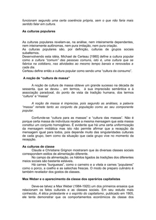 funcionam segundo uma certa coerência própria, sem o que não faria mais
sentido falar em cultura.
As culturas populares
As culturas populares revelam-se, na análise, nem inteiramente dependentes,
nem inteiramente autônomas, nem pura imitação, nem pura criação.
As culturas populares são, por definição, culturas de grupos sociais
subalternos.
Desenvolvendo esta idéia, Michael de Certeau [1980] define a cultura popular
como a cultura “comum” das pessoas comuns, isto é, uma cultura que se
fabrica na cotidiano, nas atividades ao mesmo tempo banais e renovadas a
cada dia.
Certeau define então a cultura popular como sendo uma “cultura de consumo”.
A noção de “cultura de massa”
A noção de cultura de massa obteve um grande sucesso na década de
sessenta. que se deveu , em termos, à sua imprecisão semântica e à
associação paradoxal, do ponto de vista da tradição humana, dos termos
“cultura” e “massa”
A noção de massa é imprecisa, pois segundo as análises, a palavra
“massa” remete tanto ao conjunto da população como ao seu componente
popular.
Confunde-se “cultura para as massas” e “cultura das massas”. Não é
porque certa massa de indivíduos recebe a mesma mensagem que esta massa
constitui um conjunto homogêneo. É evidente que há uma certa uniformização
da mensagem midiática mas isto não permite afirmar que a recepção da
mensagem igual para todos, pois depende muito das singularidades culturais
de cada grupo, bem como da situação que cada grupo vive no momento da
recepção.
As culturas de classe
Claude e Christiane Grignon mostraram que às diversas classes sociais
correspondem estilos de alimentação diferente.
No campo da alimentação, os hábitos ligados às tradições dos diferentes
meios sociais são bastante estáveis.
Há carnes “burguesas”, como o carneiro e a vitela e carnes “populares”
como o porco, a coelho e as salsichas frescas. O modo de preparo culinário é
também revelador dos gostos de classes.
Max Weber e o aparecimento da classe dos operários capitalistas
Deve-se talvez a Max Weber (1984-1920) um dos primeiros ensaios que
relacionam os fatos culturais e as classes sociais. Em seu estudo mais
conhecido, A ética protestante e o espírito do capitalismo, publicado em 1905,
ele tenta demonstrar que os comportamentos econômicos da classe dos
 