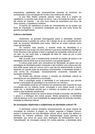 empresários capitalistas são compreensíveis somente se levarmos em
consideração a sua concepção de mundo e seu sistema de valores.
O que Max Weber pretende estudar nesta obra é a origem do
capitalismo, no sentido mais amplo do termo, mas a formação da cultura – que
ele chama de “espírito” – de uma nova classe de empresário que criou, de
certa maneira, o capitalismo moderno.
O espírito do capitalismo só pode ser compreendido ao se revelar sua
fonte de inspiração: o ascetismo protestante que de uma certa forma lhe
garante sua legitimidade.
Cultura e identidade
Atualmente, as grandes interrogações sobre a identidade remetem
freqüentemente à questão da cultura. Há o desejo de se ver culturalmente em
tudo, de encontrar identidade para todos. Vêem-se as crises culturais como
crises de identidade.
De maneira mais precisa, a recente moda da identidade é o
prolongamento que surgiu nos anos setenta e que levou tendências ideológicas
muito diversas e até opostas a fazer a apologia da sociedade multicultural, por
um lado, ou, por outro lado, a exaltação da idéia de “cada um por si para
manter sua identidade”.
Não se pode, pura e simplesmente confundir as noções de cultura e de
identidade cultural ainda que as duas tenham uma grande ligação.
A cultura pode existir sem consciência de identidade, ao passo que as
estratégias de identidade podem manipular e até modificar uma cultura que não
terá então quase nada em comum com o que ela era anteriormente. A cultura
depende em grande parte de processos inconscientes. A identidade remete a
uma norma de vinculação, necessariamente consciente, baseada em
oposições simbólicas.
No âmbito das ciências sociais, o conceito de identidade cultural se
caracteriza por sua polissemia e sua fluidez.
Para a psicologia social, a identidade é um instrumento que permite
pensar a articulação do psicológico e do social em um individuo.
A identidade social de um individuo se caracteriza pelo conjunto de suas
vinculações em um sistema social: vinculação a uma classe social, a uma
nação etc. a identidade permite que o individuo se localize em um sistema
social e seja localizado socialmente.
A identidade social é ao mesmo tempo inclusão e exclusão: ela identifica
o grupo e o distingue dos outros grupos. Nesta perspectiva, a identidade
cultural aparece como uma modalidade de categorização da distinção nós/eles,
baseada na diferença cultural.
As concepções objetivistas e subjetivistas de identidade cultural 178
A identidade cultural remeteria necessariamente ao grupo original de
vinculação do individuo. A origem, as “raízes” segundo a imagem comum,
seriam o fundamento de toda identidade cultural, isto é, aquilo que definiria o
individuo de maneira autentica. Esta representação quase genética da
identidade que serve de apoio para ideologias do enraizamento, leva à
“naturalização” da vinculação cultural. Em outras palavras, a identidade seria
 