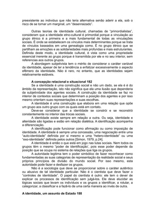 preexistente ao individuo que não teria alternativa senão aderir a ela, sob o
risco de se tornar um marginal, um “desenraizado”.
Outras teorias de identidade cultural, chamadas de “primordialistas”,
consideram que a identidade etno-cultural é primordial porque a vinculação ao
grupo étnico é a primeira e a mais fundamental de todas as vinculações
sociais. É onde se estabelecem os vínculos mais determinantes porque se trata
de vínculos baseados em uma genealogia como. É no grupo étnico que se
partilham as emoções e as solidariedades mais profundas e mais estruturantes.
Definida deste modo, a identidade cultural, é vista como uma propriedade
essencial inerente ao grupo porque é transmitida por ele e no seu interior, sem
referencias aos outros grupos.
A abordagem subjetivista tem o mérito de considerar o caráter variável
da identidade, apesar de ter a tendência a enfatizar excessivamente o aspecto
efêmero da identidade. Não é raro, no entanto, que as identidades sejam
relativamente estáveis.
A concepção relacional e situacional 182
Se a identidade é uma construção social e não um dado, se ela é é do
âmbito da representação, isto não significa que ela uma ilusão que dependeria
da subjetividade dos agentes sociais. A construção da identidade se faz no
interior de contextos sociais que determinam a posição dos agentes e por isso
mesmo orientam suas representações e suas escolhas.
A identidade é uma construção que elabora em uma relação que opõe
um grupo aos outro grupo com os quais está em contato.
Deve-se considerar que a identidade se constrói e se reconstrói
constantemente no interior das trocas sociais.
A identidade existe sempre em relação a outra. Ou seja, identidade e
alteridade são ligadas e estão em relação dialética. A identificação acompanha
a diferenciação.
A identificação pode funcionar como afirmação ou como imposição de
identidade. A identidade é sempre uma concessão, uma negociação entre uma
“auto-identidade” definida por si mesmo e uma “hetero-identidade” ou uma
“exo-identidade” definida pelos outros [Simon, 1979, p.24].
A identidade é então o que está em jogo nas lutas sociais. Nem todos os
grupos têm o mesmo “poder de identificação’, pois esse poder depende da
posição que se ocupa no sistema de relações que liga os grupos.
A autoridade legitima tem o poder simbólico de fazer reconhecer como
fundamentadas as suas categorias de representação da realidade social e seus
próprios princípios de divisão do mundo social. Por isso mesmo, esta
autoridade pode fazer e desfazer os grupos.
Não é a sociologia que deve se proporcionar sobre o caráter autêntico
ou abusivo de tal identidade particular. Não é o cientista que deve fazer o
“controles de identidade”. O papel do cientista é outro: ele tem o dever de
explicar os processos de identificação sem julgá-los. Ele deve elucidar as
lógicas sociais que levam os indivíduos e os grupos a identificar, a rotular, a
categorizar, a classificar e a fazê-lo de uma certa maneira ao invés de outra.
A identidade, um assunto de Estado 188
 