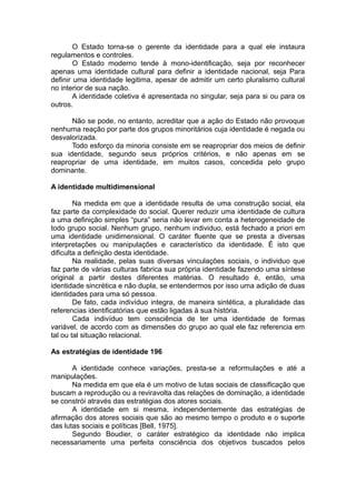 O Estado torna-se o gerente da identidade para a qual ele instaura
regulamentos e controles.
O Estado moderno tende à mono-identificação, seja por reconhecer
apenas uma identidade cultural para definir a identidade nacional, seja Para
definir uma identidade legitima, apesar de admitir um certo pluralismo cultural
no interior de sua nação.
A identidade coletiva é apresentada no singular, seja para si ou para os
outros.
Não se pode, no entanto, acreditar que a ação do Estado não provoque
nenhuma reação por parte dos grupos minoritários cuja identidade é negada ou
desvalorizada.
Todo esforço da minoria consiste em se reapropriar dos meios de definir
sua identidade, segundo seus próprios critérios, e não apenas em se
reapropriar de uma identidade, em muitos casos, concedida pelo grupo
dominante.
A identidade multidimensional
Na medida em que a identidade resulta de uma construção social, ela
faz parte da complexidade do social. Querer reduzir uma identidade de cultura
a uma definição simples “pura” seria não levar em conta a heterogeneidade de
todo grupo social. Nenhum grupo, nenhum individuo, está fechado a priori em
uma identidade unidimensional. O caráter fluente que se presta a diversas
interpretações ou manipulações e característico da identidade. É isto que
dificulta a definição desta identidade.
Na realidade, pelas suas diversas vinculações sociais, o individuo que
faz parte de várias culturas fabrica sua própria identidade fazendo uma síntese
original a partir destes diferentes matérias. O resultado é, então, uma
identidade sincrética e não dupla, se entendermos por isso uma adição de duas
identidades para uma só pessoa.
De fato, cada indivíduo integra, de maneira sintética, a pluralidade das
referencias identificatórias que estão ligadas à sua história.
Cada indivíduo tem consciência de ter uma identidade de formas
variável, de acordo com as dimensões do grupo ao qual ele faz referencia em
tal ou tal situação relacional.
As estratégias de identidade 196
A identidade conhece variações, presta-se a reformulações e até a
manipulações.
Na medida em que ela é um motivo de lutas sociais de classificação que
buscam a reprodução ou a reviravolta das relações de dominação, a identidade
se constrói através das estratégias dos atores sociais.
A identidade em si mesma, independentemente das estratégias de
afirmação dos atores sociais que são ao mesmo tempo o produto e o suporte
das lutas sociais e políticas [Bell, 1975].
Segundo Boudier, o caráter estratégico da identidade não implica
necessariamente uma perfeita consciência dos objetivos buscados pelos
 