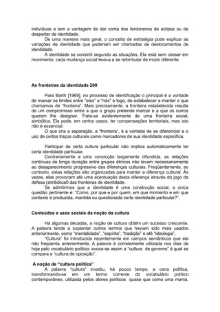 indivíduos e tem a vantagem de dar conta dos fenômenos de eclipse ou de
despertar de identidade.
De uma maneira mais geral, o conceito de estratégia pode explicar as
variações de identidade que poderiam ser chamadas de deslocamentos de
identidade.
A identidade se constrói segundo as situações. Ela está sem cessar em
movimento; cada mudança social leva-a a se reformular de modo diferente.
As fronteiras da identidade 200
Para Barth [1969], no processo de identificação o principal é a vontade
de marcar os limites entre “eles” e “nós” e logo, de estabelecer e manter o que
chamamos de “fronteira”. Mais precisamente, a fronteira estabelecida resulta
de um compromisso entre a que o grupo pretende marcar e a que os outros
querem lhe designar. Trata-se evidentemente de uma fronteira social,
simbólica. Ela pode, em certos casos, ter compensações territoriais, mas isto
não é essencial.
O que cria a separação, a “fronteira”, é a vontade de se diferenciar e o
uso de certos traços culturais como marcadores de sua identidade especifica.
Participar de certa cultura particular não implica automaticamente ter
certa identidade particular.
Contrariamente a uma convicção largamente difundida, as relações
contínuas de longa duração entre grupos étnicos não levam necessariamente
ao desaparecimento progressivo das diferenças culturais. Freqüentemente, ao
contrario, estas relações são organizadas para manter a diferença cultural. Às
vezes, elas provocam até uma acentuação desta diferença através do jogo da
defesa (simbólica0 das fronteiras de identidade.
Se admitirmos que a identidade é uma construção social, a única
questão pertinente é: “Como, por que e por quem, em que momento e em que
contexto é produzida, mantida ou questionada certa identidade particular?”.
Conteúdos e usos sociais da noção da cultura
Há algumas décadas, a noção de cultura obtém um sucesso crescente.
A palavra tende a suplantar outros termos que haviam sido mais usados
anteriormente, como “mentalidade”, “espírito”, “tradição” e até “ideologia”.
“Cultura” foi introduzida recentemente em campos semânticos que ela
não freqüenta anteriormente. A palavra é corretamente utilizada nos dias de
hoje pelo vocabulário político: evoca-se assim a “cultura de governo” á qual se
compara a “cultura de oposição”.
A noção de “cultura política”
A palavra “cultura” invadiu, há pouco tempo, a cena política,
transformando-se em um termo corrente do vocabulário político
contemporâneo, utilizada pelos atores políticos quase que como uma mania.
 