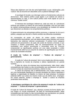 Talvez eles objetivem com isto dar certa legitimidade a suas declarações, pois
“cultura” não se encontra em descrédito como a palavra”ideologia” está.
A sociologia foi levada a se interrogar sobre os fundamentos culturais da
democracia. Todo sistema político surge ligado a um sistema de valores e
representações ou seja, a uma cultura política está muito ligada ao que se
chamava “caráter social”.
O interesse dos sociólogos voltaram-se, cada vez mais, às subculturas
políticas que existem no interior de uma mesma sociedade, uma vez que todas
as nações contemporâneas possuem uma pluralidade de modelos de valores
que direcionam as atitudes e os comportamentos políticos.
O desenvolvimento da antropologia política promoveu o repensar do do que é
político, acepção que não tem o mesmo sentido nas diferentes sociedades.
As concepções do poder, do direito, da ordem podem mostrar-se
profundamente discordantes, pois são determinadas pelas relações com outros
elementos dos sistemas culturais considerados. A política como categoria
autônoma de pensamento e de ação não existe de maneira universal, o que
complica a análise comparativa. Não há necessariamente em todas as
sociedades uma política reconhecida e transmitida como tal. Procurar
compreender as significações políticas em uma dada sociedade é então
inevitavelmente referir-se ao conjunto do sistema de significações que forma a
cultura da sociedade estudada.
A noção de “cultura de empresa” – “Cultura de empresa” e
gerenciamento
A noção de “cultura de empresa” não é uma criação das ciências sociais.
Ela é originaria do mundo da empresa e obteve rapidamente um grande
sucesso.
A idéia de cultura de empresa teve reconhecimento, além disso, pelas
conseqüências das fusões ou das concentrações que aconteceram em grande
número na fase de crescimento econômico, anterior á crise.
A cultura de empresa não é definitivamente uma noção analítica, mas
sim uma manipulação ideológica do conceito etnológico de cultura, destinada a
legitimar a organização do trabalho no interior de cada empresa. A empresa
pretende definir sua cultura do mesmo modo que ela define seus empregos:
em outras palavras, aceitar o emprego é aceitar a cultura da empresa
(entendida neste sentido).
A abordagem sociológica da cultura de empresa A noção de “cultura de
empresa” – “Cultura de empresa” e gerenciamento
A noção de “cultura de empresa”, que alcançou sucesso de forma rápida, tem
sua origem no mundo empresarial. Tal ideia foi reconhecida,também, pelas
conseqüências das fusões ou das concentrações que aconteceram em grande
número na fase de crescimento econômico, anterior à crise.
 
