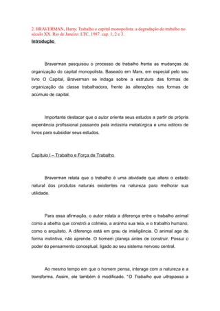 2. BRAVERMAN, Harry. Trabalho e capital monopolista: a degradação do trabalho no
século XX. Rio de Janeiro: LTC, 1987. cap. 1, 2 e 3.
Introdução
Braverman pesquisou o processo de trabalho frente as mudanças de
organização do capital monopolista. Baseado em Marx, em especial pelo seu
livro O Capital, Braverman se indaga sobre a estrutura das formas de
organização da classe trabalhadora, frente às alterações nas formas de
acúmulo de capital.
Importante destacar que o autor orienta seus estudos a partir de própria
experiência profissional passando pela indústria metalúrgica e uma editora de
livros para subsidiar seus estudos.
Capítulo I – Trabalho e Força de Trabalho
Braverman relata que o trabalho é uma atividade que altera o estado
natural dos produtos naturais existentes na natureza para melhorar sua
utilidade.
Para essa afirmação, o autor relata a diferença entre o trabalho animal
como a abelha que constrói a colméia, a aranha sua teia, e o trabalho humano,
como o arquiteto. A diferença está em grau de inteligência. O animal age de
forma instintiva, não aprende. O homem planeja antes de construir. Possui o
poder do pensamento conceptual, ligado ao seu sistema nervoso central.
Ao mesmo tempo em que o homem pensa, interage com a natureza e a
transforma. Assim, ele também é modificado. “O Trabalho que ultrapassa a
 