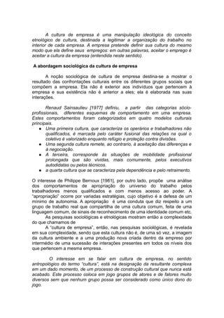A cultura de empresa é uma manipulação ideológica do conceito
etnológico de cultura, destinada a legitimar a organização do trabalho no
interior de cada empresa. A empresa pretende definir sua cultura do mesmo
modo que ela define seus empregos: em outras palavras, aceitar o emprego é
aceitar a cultura da empresa (entendida neste sentido).
A abordagem sociológica da cultura de empresa
A noção sociológica de cultura de empresa destina-se a mostrar o
resultado das confrontações culturais entre os diferentes grupos sociais que
compõem a empresa. Ela não é exterior aos indivíduos que pertencem à
empresa e sua existência não é anterior a eles; ela é elaborada nas suas
interações.
Renaud Sainsaulieu [1977] definiu, a partir das categorias sócio-
profissionais, diferentes esquemas de comportamento em uma empresa.
Estes comportamentos foram categorizados em quatro modelos culturais
principais.
 Uma primeira cultura, que caracteriza os operários e trabalhadores não
qualificados, é marcada pelo caráter fusional das relações na qual o
coletivo é valorizado enquanto refúgio e proteção contra divisões.
 Uma segunda cultura remete, ao contrario, à aceitação das diferenças e
à negociação.
 A terceira, corresponde às situações de mobilidade profissional
prolongada que são vividas, mais comumente, pelos executivos
autodidatas ou pelos técnicos.
 a quarta cultura que se caracteriza pela dependência e pelo retraimento.
O interesse de Philippe Bernoux [1981], por outro lado, propõe uma análise
dos comportamentos de apropriação do universo do trabalho pelos
trabalhadores menos qualificados e com menos acesso ao poder. A
“apropriação” ocorre por variadas estratégias, cujo objetivo é a defesa de um
mínimo de autonomia. A apropriação é uma conduta que diz respeito a um
grupo de trabalho real que compartilha de uma cultura comum, feita de uma
linguagem comum, de sinais de reconhecimento de uma identidade comum etc.
As pesquisas sociológicas e etnológicas mostram então a complexidade
do que chamamos de
A “cultura de empresa”, então, nas pesquisas sociológicas, é revelada
em sua complexidade, sendo que esta cultura não é, de uma só vez, a imagem
da cultura ambiente e a uma produção nova criada dentro da empreso por
intermédio de uma sucessão de interações presentes em todos os níveis dos
que pertencem a mesma empresa.
O interesse em se falar em cultura de empresa, no sentido
antropológico do termo “cultura”, está na designação da resultante complexa
em um dado momento, de um processo de construção cultural que nunca está
acabado. Este processo coloca em jogo grupos de atores e de fatores muito
diversos sem que nenhum grupo possa ser considerado como único dono do
jogo.
 