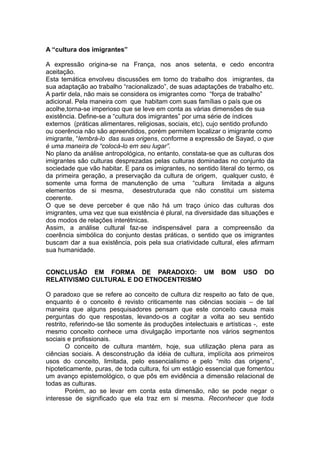 A “cultura dos imigrantes”
A expressão origina-se na França, nos anos setenta, e cedo encontra
aceitação.
Esta temática envolveu discussões em torno do trabalho dos imigrantes, da
sua adaptação ao trabalho “racionalizado”, de suas adaptações de trabalho etc.
A partir dela, não mais se considera os imigrantes como “força de trabalho”
adicional. Pela maneira com que habitam com suas famílias o país que os
acolhe,torna-se imperioso que se leve em conta as várias dimensões de sua
existência. Define-se a “cultura dos imigrantes” por uma série de índices
externos (práticas alimentares, religiosas, sociais, etc), cujo sentido profundo
ou coerência não são apreendidos, porém permitem localizar o imigrante como
imigrante, “lembrá-lo das suas origens, conforme a expressão de Sayad, o que
é uma maneira de “colocá-lo em seu lugar”.
No plano da análise antropológica, no entanto, constata-se que as culturas dos
imigrantes são culturas desprezadas pelas culturas dominadas no conjunto da
sociedade que vão habitar. E para os imigrantes, no sentido literal do termo, os
da primeira geração, a preservação da cultura de origem, qualquer custo, é
somente uma forma de manutenção de uma “cultura limitada a alguns
elementos de si mesma, desestruturada que não constitui um sistema
coerente.
O que se deve perceber é que não há um traço único das culturas dos
imigrantes, uma vez que sua existência é plural, na diversidade das situações e
dos modos de relações interétnicas.
Assim, a análise cultural faz-se indispensável para a compreensão da
coerência simbólica do conjunto destas práticas, o sentido que os imigrantes
buscam dar a sua existência, pois pela sua criatividade cultural, eles afirmam
sua humanidade.
CONCLUSÃO EM FORMA DE PARADOXO: UM BOM USO DO
RELATIVISMO CULTURAL E DO ETNOCENTRISMO
O paradoxo que se refere ao conceito de cultura diz respeito ao fato de que,
enquanto é o conceito é revisto criticamente nas ciências sociais – de tal
maneira que alguns pesquisadores pensam que este conceito causa mais
perguntas do que respostas, levando-os a cogitar a volta ao seu sentido
restrito, referindo-se tão somente às produções intelectuais e artísticas -, este
mesmo conceito conhece uma divulgação importante nos vários segmentos
sociais e profissionais.
O conceito de cultura mantém, hoje, sua utilização plena para as
ciências sociais. A desconstrução da idéia de cultura, implícita aos primeiros
usos do conceito, limitada, pelo essencialismo e pelo “mito das origens”,
hipoteticamente, puras, de toda cultura, foi um estágio essencial que fomentou
um avanço epistemológico, o que pôs em evidência a dimensão relacional de
todas as culturas.
Porém, ao se levar em conta esta dimensão, não se pode negar o
interesse de significado que ela traz em si mesma. Reconhecer que toda
 