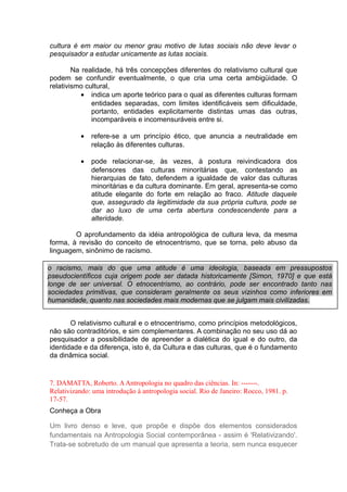 cultura é em maior ou menor grau motivo de lutas sociais não deve levar o
pesquisador a estudar unicamente as lutas sociais.
Na realidade, há três concepções diferentes do relativismo cultural que
podem se confundir eventualmente, o que cria uma certa ambigüidade. O
relativismo cultural,
• indica um aporte teórico para o qual as diferentes culturas formam
entidades separadas, com limites identificáveis sem dificuldade,
portanto, entidades explicitamente distintas umas das outras,
incomparáveis e incomensuráveis entre si.
• refere-se a um princípio ético, que anuncia a neutralidade em
relação às diferentes culturas.
• pode relacionar-se, às vezes, à postura reivindicadora dos
defensores das culturas minoritárias que, contestando as
hierarquias de fato, defendem a igualdade de valor das culturas
minoritárias e da cultura dominante. Em geral, apresenta-se como
atitude elegante do forte em relação ao fraco. Atitude daquele
que, assegurado da legitimidade da sua própria cultura, pode se
dar ao luxo de uma certa abertura condescendente para a
alteridade.
O aprofundamento da idéia antropológica de cultura leva, da mesma
forma, à revisão do conceito de etnocentrismo, que se torna, pelo abuso da
linguagem, sinônimo de racismo.
O relativismo cultural e o etnocentrismo, como princípios metodológicos,
não são contraditórios, e sim complementares. A combinação no seu uso dá ao
pesquisador a possibilidade de apreender a dialética do igual e do outro, da
identidade e da diferença, isto é, da Cultura e das culturas, que é o fundamento
da dinâmica social.
7. DAMATTA, Roberto. AAntropologia no quadro das ciências. In: -------.
Relativizando: uma introdução à antropologia social. Rio de Janeiro: Rocco, 1981. p.
17-57.
Conheça a Obra
Um livro denso e leve, que propõe e dispõe dos elementos considerados
fundamentais na Antropologia Social contemporânea - assim é 'Relativizando'.
Trata-se sobretudo de um manual que apresenta a teoria, sem nunca esquecer
o racismo, mais do que uma atitude é uma ideologia, baseada em pressupostos
pseudocientíficos cuja origem pode ser datada historicamente [Simon, 1970] e que está
longe de ser universal. O etnocentrismo, ao contrário, pode ser encontrado tanto nas
sociedades primitivas, que consideram geralmente os seus vizinhos como inferiores em
humanidade, quanto nas sociedades mais modernas que se julgam mais civilizadas.
 