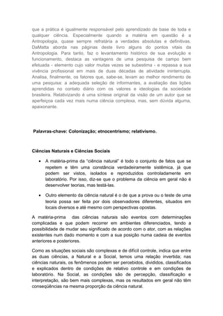 que a prática é igualmente responsável pelo aprendizado de base de toda e
qualquer ciência. Especialmente quando a matéria em questão é a
Antropologia, quase sempre refratária a verdades absolutas e definitivas.
DaMatta aborda nas páginas deste livro alguns do pontos vitais da
Antropologia. Para tanto, faz o levantamento histórico de sua evolução e
funcionamento, destaca as vantagens de uma pesquisa de campo bem
efetuada - elemento cujo valor muitas vezes se subestima - e repassa a sua
vivência profissional em mais de duas décadas de atividade ininterrupta.
Analisa, finalmente, os fatores que, sabe-se, levam ao melhor rendimento de
uma pesquisa: a adequada seleção de informantes, a avaliação das lições
aprendidas no contato diário com os valores e ideologias da sociedade
brasileira. Relativizando é uma síntese original da visão de um autor que se
aperfeiçoa cada vez mais numa ciência complexa, mas, sem dúvida alguma,
apaixonante.
Palavras-chave: Colonização; etnocentrismo; relativismo.
Ciências Naturais e Ciências Sociais
• A matéria-prima da “ciência natural” é todo o conjunto de fatos que se
repetem e têm uma constância verdadeiramente sistêmica, já que
podem ser vistos, isolados e reproduzidos controladamente em
laboratório. Por isso, diz-se que o problema da ciência em geral não é
desenvolver teorias, mas testá-las.
• Outro elemento da ciência natural é o de que a prova ou o teste de uma
teoria possa ser feita por dois observadores diferentes, situados em
locais diversos e até mesmo com perspectivas opostas.
A matéria-prima das ciências naturais são eventos com determinações
complicadas e que podem recorrer em ambientes diferenciados, tendo a
possibilidade de mudar seu significado de acordo com o ator, com as relações
existentes num dado momento e com a sua posição numa cadeia de eventos
anteriores e posteriores.
Como as situações sociais são complexas e de difícil controle, indica que entre
as duas ciências, a Natural e a Social, temos uma relação invertida; nas
ciências naturais, os fenômenos podem ser percebidos, divididos, classificados
e explicados dentro de condições de relativo controle e em condições de
laboratório. Na Social, as condições são de percepção, classificação e
interpretação, são bem mais complexas, mas os resultados em geral não têm
conseqüências na mesma proporção da ciência natural.
 