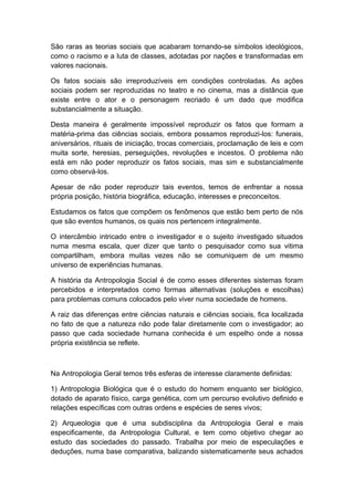 São raras as teorias sociais que acabaram tornando-se símbolos ideológicos,
como o racismo e a luta de classes, adotadas por nações e transformadas em
valores nacionais.
Os fatos sociais são irreproduzíveis em condições controladas. As ações
sociais podem ser reproduzidas no teatro e no cinema, mas a distância que
existe entre o ator e o personagem recriado é um dado que modifica
substancialmente a situação.
Desta maneira é geralmente impossível reproduzir os fatos que formam a
matéria-prima das ciências sociais, embora possamos reproduzi-los: funerais,
aniversários, rituais de iniciação, trocas comerciais, proclamação de leis e com
muita sorte, heresias, perseguições, revoluções e incestos. O problema não
está em não poder reproduzir os fatos sociais, mas sim e substancialmente
como observá-los.
Apesar de não poder reproduzir tais eventos, temos de enfrentar a nossa
própria posição, história biográfica, educação, interesses e preconceitos.
Estudamos os fatos que compõem os fenômenos que estão bem perto de nós
que são eventos humanos, os quais nos pertencem integralmente.
O intercâmbio intricado entre o investigador e o sujeito investigado situados
numa mesma escala, quer dizer que tanto o pesquisador como sua vitima
compartilham, embora muitas vezes não se comuniquem de um mesmo
universo de experiências humanas.
A história da Antropologia Social é de como esses diferentes sistemas foram
percebidos e interpretados como formas alternativas (soluções e escolhas)
para problemas comuns colocados pelo viver numa sociedade de homens.
A raiz das diferenças entre ciências naturais e ciências sociais, fica localizada
no fato de que a natureza não pode falar diretamente com o investigador; ao
passo que cada sociedade humana conhecida é um espelho onde a nossa
própria existência se reflete.
Na Antropologia Geral temos três esferas de interesse claramente definidas:
1) Antropologia Biológica que é o estudo do homem enquanto ser biológico,
dotado de aparato físico, carga genética, com um percurso evolutivo definido e
relações específicas com outras ordens e espécies de seres vivos;
2) Arqueologia que é uma subdisciplina da Antropologia Geral e mais
especificamente, da Antropologia Cultural, e tem como objetivo chegar ao
estudo das sociedades do passado. Trabalha por meio de especulações e
deduções, numa base comparativa, balizando sistematicamente seus achados
 