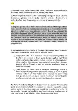do passado com o conhecimento obtido pelo conhecimento contemporâneo de
sociedade com aquele mesmo grau de complexidade social.
3) Antropologia Cultural ou Social é o plano complexo segundo o qual a cultura
(e seu irmão gêmeo a sociedade) não é somente uma resposta específica a
certos desafios; resposta que somente o homem foi capaz de articular.
box
A pergunta que se coloca diante disso é: onde entra a antropologia urbana
nesse cenário? Será que o estudo das sociedades e da cultura ocidental não
caberia a outros ramos das ciências sociais? Qual a especificidade da
chamada antropologia urbana? Antes de entrar nessa discussão, cabe um
lembrete de ordem histórica: a antropologia urbana, apesar de muitas vezes
ser pensada como um desenvolvimento tardio da própria antropologia,
apresenta alguns antecedentes que foram até contemporâneos àqueles da
antropologia clássica voltada para os chamados povos primitivos –
(Magnani.J.R.).
A Antropologia Social ou Cultural ou Etnologia, permite descobrir a dimensão
da cultura e da sociedade, destacando os seguintes planos:
a) Plano instrumental – dado na medida em que um sujeito responde a um
desafio de um ambiente ou de um grupo. Sua concepção e importância
estão muito ligadas à perspectiva na qual o homem foi feito aos poucos:
primeiro o plano físico, depois o plano social; primeiro o plano individual,
depois o coletivo. Primeiro os sons que imitavam a natureza, depois a
linguagem articulada.
b) Plano cultural ou social, que a Etnologia, Antropologia Social e
Antropologia Cultural permitem tomar conhecimento, o mundo humano
forma-se dentro de um ritmo dialético com a natureza. Foi respondendo
à ela que o homem modificou-se e assim inventou um plano onde pode
simultaneamente reformular-se, reformulando a própria natureza
Na Antropologia temos três planos de consciência e o autor inclui um quarto
plano, o mais fundamental de todos, caso ele não fosse tão especializado, que
seria o plano da lingüística, esfera de consciência absolutamente básico na
transmissão, invenção e produção de todo o conhecimento e cultura, sem o
qual todos os outros não poderiam existir. Destaca-se o que segue:
 