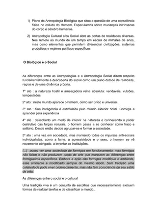 1) Plano da Antropologia Biológica que situa a questão de uma consciência
física no estudo do Homem. Especulamos sobre mudanças intrínsecas
do corpo e cérebro humanos.
2) Antropologia Cultural e/ou Social abre as portas de realidades diversas.
Nos remete ao mundo de um tempo em escala de milhares de anos,
mas como elementos que permitem diferenciar civilizações, sistemas
produtivos e regimes políticos específicos
O Biológico e o Social
As diferenças entre as Antropologias e a Antropologia Social dizem respeito
fundamentalmente à descoberta do social como um plano dotado de realidade,
regras e de uma dinâmica própria.
1º ato : a natureza hostil e ameaçadora reina absoluta: vendavais, vulcões,
tempestades
2º ato : neste mundo aparece o homem, como ser único e universal.
3º ato : Sua inteligência é estimulada pelo mundo exterior hostil. Começa a
aprender pela experiência
4º ato : descoberto um modo de intervir na natureza e conhecendo o poder
destrutivo das forças naturais, o homem passa a se conhecer como fraco e
solitário. Desde então decide agrupar-se e formar a sociedade.
5º ato : uma vez em sociedade, mas mantendo todos os impulsos anti-sociais
individualistas, como a fome, a agressividade e o sexo, o homem se vê
novamente obrigado, a inventar as instituições.
(...) posso ver uma sociedade de formigas em funcionamento, mas formigas
não falam e não produzem obras de arte que marquem as diferenças entre
formigueiros específicos. Embora a ação das formigas modifique o ambiente,
esse ambiente é modificado sempre do mesmo modo. Sem tradição uma
coletividade pode viver ordenadamente, mas não tem consciência de seu estilo
de vida.
As diferenças entre o social e o cultural
Uma tradição viva é um conjunto de escolhas que necessariamente excluem
formas de realizar tarefas e de classificar o mundo..
 