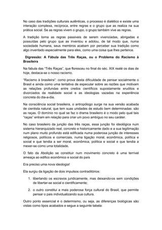 No caso das tradições culturais autênticas, o processo é dialético e existe uma
interação complexa, recíproca, entre regras e o grupo que as realiza na sua
prática social. Se as regras vivem o grupo, o grupo também vive as regras.
A tradição torna as regras passiveis de serem vivenciadas, abrigadas e
possuídas pelo grupo que as inventou e adotou, de tal modo que, numa
sociedade humana, seus membros acabam por perceber sua tradição como
algo inventado especialmente para eles, como uma coisa que lhes pertence.
Digressão: A Fábula das Três Raças, ou o Problema do Racismo à
Brasileira
Na fabula das “Três Raças”, que floresceu no final do séc. XIX reaté os dias de
hoje, destaca-se o nosso racismo.
“Racismo à brasileira”: como prova desta dificuldade de pensar socialmente o
Brasil e ainda como uma tentativa de especular sobre as razões que motivam
as relações profundas entre credos científicos supostamente eruditos e
divorciados da realidade social e as ideologias vazadas na experiência
concreta do dia-a-dia.
Na consciência social brasileira, o antropólogo surge na sua versão acabada
de cientista natural, que tem suas unidades de estudo bem determinadas: são
as raças. O domínio no qual se faz o drama brasileiro é o modo pelo qual tais
“raças” entram em relação para criar um povo ambíguo no seu caráter.
No caso brasileiro da junção das três raças, essa junção foi ideológica num
sistema hierarquizado real, concreto e historicamente dado e a sua legitimação
num plano muito profundo está edificada numa poderosa junção de interesses
religiosos, políticos e comerciais, numa ligação moral, econômica, política e
social e que tendia a ser moral, econômica, política e social e que tendia a
mexer-se como uma totalidade.
O fato da Abolição se constituir num movimento concreto é uma terrível
ameaça ao edifico econômico e social do país
Era preciso uma nova ideologia!
Ela surgiu da ligação de dois impulsos contraditórios:
1. libertando os escravos juridicamente, mas deixando-os sem condições
de libertar-se social e cientificamente;
2. o outro constitui a mais poderosa força cultural do Brasil, que permite
pensar o pais individualizando sua cultura.
Outro ponto essencial é o determismo, ou seja, as diferenças biológicas são
vistas como tipos acabados e segue a seguinte tabela:
 