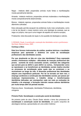 Negra : intelecto débil; propensões animais muito fortes e manifestações
morais parcialmente latentes.
Amarela : intelecto medíocre, propensões animais moderadas e manifestações
morais comparativamente desenvolvidas.
Branca : intelecto vigoroso, propensões animais fortes e manifestações morais
altamente cultivadas.
Esta colocação permite escapulir de problemas muito mais complicados, como
o de ter de discutir o nosso racismo como uma ideologia às avessas, que se
nega a si própria, mas que é uma imagem de espelho do racismo europeu.
Finalizando, toda discussão de raças é uma questão de ideologias e valores.
8. DUBAR, Claude. A socialização: construção das identidades sociais e profissionais.
São Paulo: Martins Fontes, 2005.
Conheça a Obra
Este livro fornece instrumentos de análise, quadros teóricos e resultados
empíricos para apreender a dinâmica em curso da socialização
profissional e das identidades sociais.
Por que atualmente se fala em crise das identidades? Essa expressão
remete a fenômenos múltiplos - dificuldade de inserção profissional dos
jovens. aumento de novas exclusões sociais, confusão das categorias
que servem para se definir e para definir os outros... Compreender como
se reproduzem e se transformam as identidades sociais implica elucidar
os processos de socialização pelos quais elas se constroem e se
reconstroem ao longo da vida. A dimensão profissional das identidades
adquire uma importância particular. Por ter se tornado um bem raro, o
emprego condiciona a construção das identidades sociais; por passar por
mudanças impressionantes, o trabalho obriga a transformações
identitárias delicadas; por acompanhar cada vez mais as evoluções do
trabalho e do emprego, a formação intervém nessas esferas identitárias
por muito tempo além do período escolar.
Palavras-chave: Socialização, Identidades Profissionais, identitárias,
ontogenia
Primeira Parte: Socialização e construção social da identidade
Na primeira parte da obra, Claude Dubar aborda o tema dos processos de
socialização e construção social da identidade, em quatro conjuntos de
abordagens teóricas, apresentadas em uma ordem histórica:
 