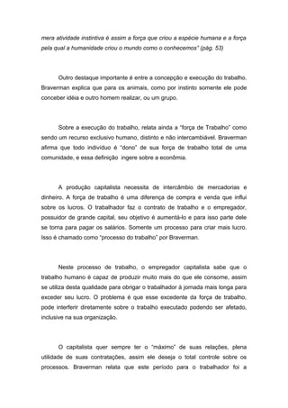 mera atividade instintiva é assim a força que criou a espécie humana e a força
pela qual a humanidade criou o mundo como o conhecemos” (pág. 53)
Outro destaque importante é entre a concepção e execução do trabalho.
Braverman explica que para os animais, como por instinto somente ele pode
conceber idéia e outro homem realizar, ou um grupo.
Sobre a execução do trabalho, relata ainda a “força de Trabalho” como
sendo um recurso exclusivo humano, distinto e não intercambiável. Braverman
afirma que todo indivíduo é “dono” de sua força de trabalho total de uma
comunidade, e essa definição ingere sobre a econômia.
A produção capitalista necessita de intercâmbio de mercadorias e
dinheiro. A força de trabalho é uma diferença de compra e venda que influi
sobre os lucros. O trabalhador faz o contrato de trabalho e o empregador,
possuidor de grande capital, seu objetivo é aumentá-lo e para isso parte dele
se torna para pagar os salários. Somente um processo para criar mais lucro.
Isso é chamado como “processo do trabalho” por Braverman.
Neste processo de trabalho, o empregador capitalista sabe que o
trabalho humano é capaz de produzir muito mais do que ele consome, assim
se utiliza desta qualidade para obrigar o trabalhador à jornada mais longa para
exceder seu lucro. O problema é que esse excedente da força de trabalho,
pode interferir diretamente sobre o trabalho executado podendo ser afetado,
inclusive na sua organização.
O capitalista quer sempre ter o “máximo” de suas relações, plena
utilidade de suas contratações, assim ele deseja o total controle sobre os
processos. Braverman relata que este período para o trabalhador foi a
 