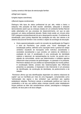 Lautrey construiu três tipos de estruturação familiar:
a)frágil (sem regras),
b)rígida (regras coercitivas);
c)flexível (regras condicionais);
Distinguiu três tipos de status profissional do pai: alto, médio e baixo; e
estipulou três posições de êxito escolar: adiantado, adequado e atrasado
demonstrando assim que as crianças criadas em um ambiente familiar flexível
estão adiantados em seu processo de desenvolvimento, em que os pais
possuem um status profissional elevado. Deste modo existe um vínculo entre
CSP (categoria socioprofissional) do pai e desempenho escolar. O ambiente de
socialização, para Lautrey depende das condições de vida, dos valores e do
sistema educacional familiar e isto constitui o objeto da sociologia da educação.
• Outra operacionalização a partir do conceito de equilibração de Piaget é
a obra de Percheron, que propõe uma “nova” abordagem da
socialização política, definida como aquisição lenta e gradual de código
simbólico resultante de transações entre indivíduo (socializado) e
sociedade (socializante) e que constitui um sistema de referência e
avaliação do real. A socialização é uma construção de identidade
coletiva e relacional, de representações do mundo, de acordo com a
adesão da comunidade, sendo que determinados e múltiplos agentes
influenciam esse processo de aprendizagem, no passado e no presente.
Percheron destaca em sua análise as representações do mundo político.
A socialização latente, produto das reestruturações das influências
presentes ou passadas, é impessoal e não intencional, é um processo
de identificação, de construção de identidade, de pertencimento e de
relação.
Percheron afirma que tais identificações dependem do sistema relacional do
sujeito” que se manifesta por meio de uma linguagem, compreendido como
“estruturação dos signos e dos símbolos” que permitem aos sujeitos
estabelecer relações. Percheron estuda a socialização (política) por meio do
vocabulário e de seu uso político pelas crianças quando estas estabelecem
forças políticas ao falar das características sociais, psicológicas e biológicas
próprias, de seus pais e de seus colegas.
 