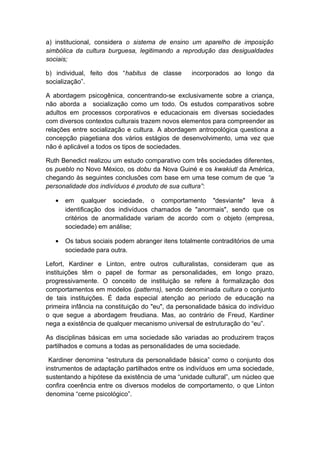 a) institucional, considera o sistema de ensino um aparelho de imposição
simbólica da cultura burguesa, legitimando a reprodução das desigualdades
sociais;
b) individual, feito dos “habitus de classe incorporados ao longo da
socialização”.
A abordagem psicogênica, concentrando-se exclusivamente sobre a criança,
não aborda a socialização como um todo. Os estudos comparativos sobre
adultos em processos corporativos e educacionais em diversas sociedades
com diversos contextos culturais trazem novos elementos para compreender as
relações entre socialização e cultura. A abordagem antropológica questiona a
concepção piagetiana dos vários estágios de desenvolvimento, uma vez que
não é aplicável a todos os tipos de sociedades.
Ruth Benedict realizou um estudo comparativo com três sociedades diferentes,
os pueblo no Novo México, os dobu da Nova Guiné e os kwakiutl da América,
chegando às seguintes conclusões com base em uma tese comum de que “a
personalidade dos indivíduos é produto de sua cultura”:
• em qualquer sociedade, o comportamento "desviante" leva à
identificação dos indivíduos chamados de "anormais", sendo que os
critérios de anormalidade variam de acordo com o objeto (empresa,
sociedade) em análise;
• Os tabus sociais podem abranger itens totalmente contraditórios de uma
sociedade para outra.
Lefort, Kardiner e Linton, entre outros culturalistas, consideram que as
instituições têm o papel de formar as personalidades, em longo prazo,
progressivamente. O conceito de instituição se refere à formalização dos
comportamentos em modelos (patterns), sendo denominada cultura o conjunto
de tais instituições. É dada especial atenção ao período de educação na
primeira infância na constituição do "eu", da personalidade básica do indivíduo
o que segue a abordagem freudiana. Mas, ao contrário de Freud, Kardiner
nega a existência de qualquer mecanismo universal de estruturação do “eu”.
As disciplinas básicas em uma sociedade são variadas ao produzirem traços
partilhados e comuns a todas as personalidades de uma sociedade.
Kardiner denomina “estrutura da personalidade básica” como o conjunto dos
instrumentos de adaptação partilhados entre os indivíduos em uma sociedade,
sustentando a hipótese da existência de uma “unidade cultural”, um núcleo que
confira coerência entre os diversos modelos de comportamento, o que Linton
denomina “cerne psicológico”.
 