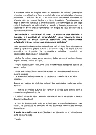 A incerteza sobre as relações entre os elementos do "núcleo" (instituições
primárias) levou Kardiner a fazer uma distinção entre as instituições primárias,
produzindo a estrutura do Eu e as instituições secundárias derivadas da
primária (crenças, representações e práticas simbólicas). Esta abordagem é
frágil e altamente subjetiva e arbitrária quanto à determinação de um traço
cultural fundamental de determinada sociedade, pois cada pesquisador pode
selecionar os traços mais determinantes em função de seus pressupostos e
hipóteses de pesquisa.
Considerando a socialização é como “o processo que comanda a
formação e o equilíbrio da personalidade”, como relacioná-la com a
incorporação de traços culturais essenciais para personalidades
individuais, entre os membros de uma mesma sociedade?
Linton responde esta pergunta mostrando que os indivíduos é que expressam e
podem perpetuar sua própria cultura. E classificou os tipos de traços culturais
envolvidos na formação da personalidade individual, resumindo as
contribuições da abordagem culturalista:
• núcleo da cultura: traços gerais comuns a todos os membros da sociedade
(língua, valores, hábitos e roupas);
• traços especializados exclusivos para determinadas categorias sociais de
mesmo status;
• traços alternativos, dependendo das reações de pessoas que enfrentam a
mesma situação;
• características individuais no que diz respeito às preferências e escolhas
pessoais.
Quanto ao padrão da dinâmica cultural das sociedades modernas Linton
destaca:
• o número de traços culturais que formam o núcleo duro diminui com a
crescente complexidade social;
• quando o núcleo se reduz, a cultura se torna um “leque de opções” e tende à
desintegração cultural;
• o risco de desintegração pode ser evitado com a emergência de uma nova
cultura, na qual todos os membros de uma sociedade reconstituem o núcleo
duro cultural.
A teoria da ação Parsons. A seqüência é o ato elementar da socialização, em
torno de quatro eixos:
1) o ator;
 