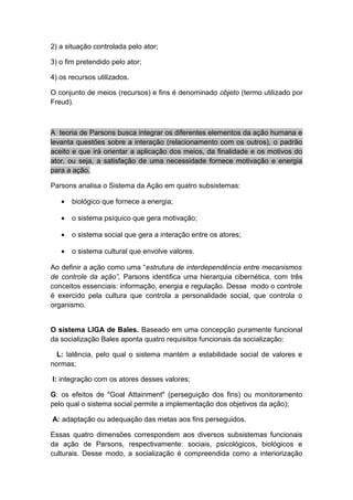 2) a situação controlada pelo ator;
3) o fim pretendido pelo ator;
4) os recursos utilizados.
O conjunto de meios (recursos) e fins é denominado objeto (termo utilizado por
Freud).
A teoria de Parsons busca integrar os diferentes elementos da ação humana e
levanta questões sobre a interação (relacionamento com os outros), o padrão
aceito e que irá orientar a aplicação dos meios, da finalidade e os motivos do
ator, ou seja, a satisfação de uma necessidade fornece motivação e energia
para a ação.
Parsons analisa o Sistema da Ação em quatro subsistemas:
• biológico que fornece a energia;
• o sistema psíquico que gera motivação;
• o sistema social que gera a interação entre os atores;
• o sistema cultural que envolve valores.
Ao definir a ação como uma “estrutura de interdependência entre mecanismos
de controle da ação”, Parsons identifica uma hierarquia cibernética, com três
conceitos essenciais: informação, energia e regulação. Desse modo o controle
é exercido pela cultura que controla a personalidade social, que controla o
organismo.
O sistema LIGA de Bales. Baseado em uma concepção puramente funcional
da socialização Bales aponta quatro requisitos funcionais da socialização:
L: latência, pelo qual o sistema mantém a estabilidade social de valores e
normas;
I: integração com os atores desses valores;
G: os efeitos de "Goal Attainment" (perseguição dos fins) ou monitoramento
pelo qual o sistema social permite a implementação dos objetivos da ação);
A: adaptação ou adequação das metas aos fins perseguidos.
Essas quatro dimensões correspondem aos diversos subsistemas funcionais
da ação de Parsons, respectivamente: sociais, psicológicos, biológicos e
culturais. Desse modo, a socialização é compreendida como a interiorização
 