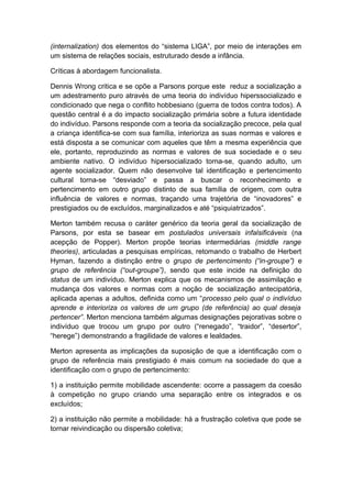 (internalization) dos elementos do “sistema LIGA”, por meio de interações em
um sistema de relações sociais, estruturado desde a infância.
Críticas à abordagem funcionalista.
Dennis Wrong critica e se opõe a Parsons porque este reduz a socialização a
um adestramento puro através de uma teoria do indivíduo hiperssocializado e
condicionado que nega o conflito hobbesiano (guerra de todos contra todos). A
questão central é a do impacto socialização primária sobre a futura identidade
do indivíduo. Parsons responde com a teoria da socialização precoce, pela qual
a criança identifica-se com sua família, interioriza as suas normas e valores e
está disposta a se comunicar com aqueles que têm a mesma experiência que
ele, portanto, reproduzindo as normas e valores de sua sociedade e o seu
ambiente nativo. O indivíduo hipersocializado torna-se, quando adulto, um
agente socializador. Quem não desenvolve tal identificação e pertencimento
cultural torna-se “desviado” e passa a buscar o reconhecimento e
pertencimento em outro grupo distinto de sua família de origem, com outra
influência de valores e normas, traçando uma trajetória de “inovadores” e
prestigiados ou de excluídos, marginalizados e até “psiquiatrizados”.
Merton também recusa o caráter genérico da teoria geral da socialização de
Parsons, por esta se basear em postulados universais infalsificáveis (na
acepção de Popper). Merton propõe teorias intermediárias (middle range
theories), articuladas a pesquisas empíricas, retomando o trabalho de Herbert
Hyman, fazendo a distinção entre o grupo de pertencimento (“in-groupe”) e
grupo de referência (“out-groupe”), sendo que este incide na definição do
status de um indivíduo. Merton explica que os mecanismos de assimilação e
mudança dos valores e normas com a noção de socialização antecipatória,
aplicada apenas a adultos, definida como um “processo pelo qual o indivíduo
aprende e interioriza os valores de um grupo (de referência) ao qual deseja
pertencer”. Merton menciona também algumas designações pejorativas sobre o
indivíduo que trocou um grupo por outro (“renegado”, “traidor”, “desertor”,
“herege”) demonstrando a fragilidade de valores e lealdades.
Merton apresenta as implicações da suposição de que a identificação com o
grupo de referência mais prestigiado é mais comum na sociedade do que a
identificação com o grupo de pertencimento:
1) a instituição permite mobilidade ascendente: ocorre a passagem da coesão
à competição no grupo criando uma separação entre os integrados e os
excluídos;
2) a instituição não permite a mobilidade: há a frustração coletiva que pode se
tornar reivindicação ou dispersão coletiva;
 