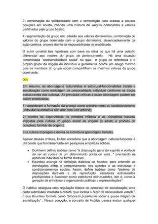 3) combinação da solidariedade com a competição para acesso a poucas
posições em aberto, criando uma mistura de valores dominantes e valores
partilhados pelo grupo básico;
4) segmentação do grupo em: adesão aos valores dominantes; combinação de
valores do grupo dominado com o grupo dominante; desencadeamento da
ação coletiva; anomia diante da impossibilidade de mobilidade.
O autor constrói tais hipóteses com base na idéia de que há uma adesão
diferencial aos valores do grupo de pertencimento. Há uma situação
denominada “contramobilidade social” na qual o grupo de referência é o
próprio grupo de origem do indivíduo e geralmente ocorre um apego mínimo
pois os membros do grupo social compartilham os mesmos valores do grupo
dominante.
box
Em resumo, as abordagens culturalistas e estrutural-funcionalistas tratam a
socialização como moldagem da personalidade individual conforme os traços
estruturantes das culturas. As principais críticas a estas abordagem podem ser
assim sintetizadas:
1) consideram a formação da criança como adestramento ou condicionamento
(indivíduo autômato e não ator com livre arbítrio);
2) prioriza as experiências da primeira infância e as disciplinas básicas
impostas pela cultura do grupo social de origem (o adulto é produto do
complexo familiar de origem);
3) a cultura impregna e molda os indivíduos (paradigma holista).
Apesar dessas críticas, Dubar considera que a abordagem cultural-funcional é
útil desde que fundamentada em pesquisas empíricas sólidas.
• Durkheim definiu habitus como "a disposição geral do espírito e vontade
de ver as coisas de um determinado ponto de vista..." orientando as
ações do indivíduo de forma durável.
• Bourdieu avança na definição dialética de habitus, para entender as
correlações entre o comportamento dos agentes e as estruturas e
condicionamentos sociais. Assim, define habitus como "sistema de
disposições duráveis e de reprodução, estruturas estruturadas
predispostas a funcionar como estruturas estruturantes, isto é, como a
geração de princípios e organizando práticas e representações".
O habitus assegura uma regulação básica do processo de socialização, uma
certa submissão imediata à ordem “que inclina a fazer da necessidade virtude”,
o que Bourdieu formula como “processo puramente social e quase mágico de
socialização” . Nessa acepção, o conceito de habitus parece excluir qualquer
 
