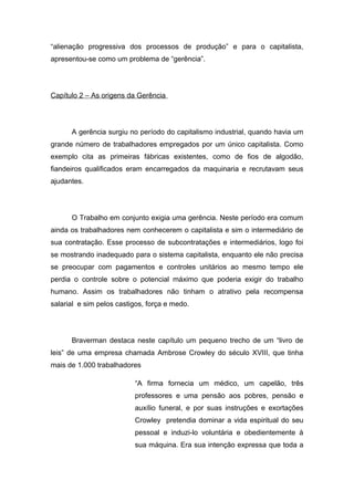 “alienação progressiva dos processos de produção” e para o capitalista,
apresentou-se como um problema de “gerência”.
Capítulo 2 – As origens da Gerência
A gerência surgiu no período do capitalismo industrial, quando havia um
grande número de trabalhadores empregados por um único capitalista. Como
exemplo cita as primeiras fábricas existentes, como de fios de algodão,
fiandeiros qualificados eram encarregados da maquinaria e recrutavam seus
ajudantes.
O Trabalho em conjunto exigia uma gerência. Neste período era comum
ainda os trabalhadores nem conhecerem o capitalista e sim o intermediário de
sua contratação. Esse processo de subcontratações e intermediários, logo foi
se mostrando inadequado para o sistema capitalista, enquanto ele não precisa
se preocupar com pagamentos e controles unitários ao mesmo tempo ele
perdia o controle sobre o potencial máximo que poderia exigir do trabalho
humano. Assim os trabalhadores não tinham o atrativo pela recompensa
salarial e sim pelos castigos, força e medo.
Braverman destaca neste capítulo um pequeno trecho de um “livro de
leis” de uma empresa chamada Ambrose Crowley do século XVIII, que tinha
mais de 1.000 trabalhadores
“A firma fornecia um médico, um capelão, três
professores e uma pensão aos pobres, pensão e
auxílio funeral, e por suas instruções e exortações
Crowley pretendia dominar a vida espiritual do seu
pessoal e induzi-lo voluntária e obedientemente à
sua máquina. Era sua intenção expressa que toda a
 