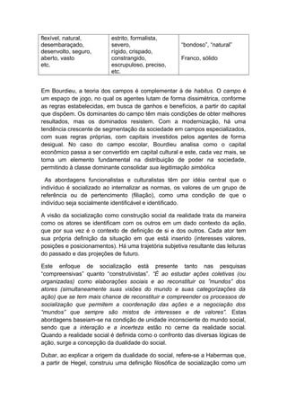 flexível, natural,
desembaraçado,
desenvolto, seguro,
aberto, vasto
etc.
estrito, formalista,
severo,
rígido, crispado,
constrangido,
escrupuloso, preciso,
etc.
“bondoso”, “natural”
Franco, sólido
Em Bourdieu, a teoria dos campos é complementar à de habitus. O campo é
um espaço de jogo, no qual os agentes lutam de forma dissimétrica, conforme
as regras estabelecidas, em busca de ganhos e benefícios, a partir do capital
que dispõem. Os dominantes do campo têm mais condições de obter melhores
resultados, mas os dominados resistem. Com a modernização, há uma
tendência crescente de segmentação da sociedade em campos especializados,
com suas regras próprias, com capitais investidos pelos agentes de forma
desigual. No caso do campo escolar, Bourdieu analisa como o capital
econômico passa a ser convertido em capital cultural e este, cada vez mais, se
torna um elemento fundamental na distribuição de poder na sociedade,
permitindo à classe dominante consolidar sua legitimação simbólica
As abordagens funcionalistas e culturalistas têm por idéia central que o
indivíduo é socializado ao internalizar as normas, os valores de um grupo de
referência ou de pertencimento (filiação), como uma condição de que o
indivíduo seja socialmente identificável e identificado.
A visão da socialização como construção social da realidade trata da maneira
como os atores se identificam com os outros em um dado contexto da ação,
que por sua vez é o contexto de definição de si e dos outros. Cada ator tem
sua própria definição da situação em que está inserido (interesses valores,
posições e posicionamentos). Há uma trajetória subjetiva resultante das leituras
do passado e das projeções de futuro.
Este enfoque de socialização está presente tanto nas pesquisas
“compreensivas” quanto “construtivistas”. “É ao estudar ações coletivas (ou
organizadas) como elaborações sociais e ao reconstituir os ”mundos” dos
atores (simultaneamente suas visões do mundo e suas categorizações da
ação) que se tem mais chance de reconstituir e compreender os processos de
socialização que permitem a coordenação das ações e a negociação dos
“mundos” que sempre são mistos de interesses e de valores”. Estas
abordagens baseiam-se na condição de unidade inconsciente do mundo social,
sendo que a interação e a incerteza estão no cerne da realidade social.
Quando a realidade social é definida como o confronto das diversas lógicas de
ação, surge a concepção da dualidade do social.
Dubar, ao explicar a origem da dualidade do social, refere-se a Habermas que,
a partir de Hegel, construiu uma definição filosófica de socialização como um
 