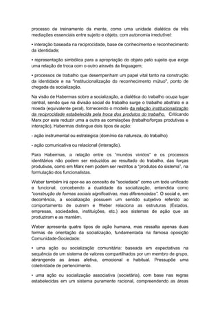 processo de treinamento da mente, como uma unidade dialética de três
mediações essenciais entre sujeito e objeto, com autonomia irredutível:
• interação baseada na reciprocidade, base de conhecimento e reconhecimento
da identidade;
• representação simbólica para a apropriação do objeto pelo sujeito que exige
uma relação de troca com o outro através da linguagem;
• processos de trabalho que desempenham um papel vital tanto na construção
da identidade e na "institucionalização do reconhecimento mútuo", ponto de
chegada da socialização.
Na visão de Habermas sobre a socialização, a dialética do trabalho ocupa lugar
central, sendo que na divisão social do trabalho surge o trabalho abstrato e a
moeda (equivalente geral), fornecendo o modelo da relação institucionalização
da reciprocidade estabelecida pela troca dos produtos do trabalho. Criticando
Marx por este reduzir uma a outra as correlações (trabalho/forças produtivas e
interação), Habermas distingue dois tipos de ação:
- ação instrumental ou estratégica (domínio da natureza, do trabalho)
- ação comunicativa ou relacional (interação).
Para Habermas, a relação entre os “mundos vividos” e os processos
identitários não podem ser reduzidos ao resultado do trabalho, das forças
produtivas, como em Marx nem podem ser restritos a “produtos do sistema”, na
formulação dos funcionalistas.
Weber também irá opor-se ao conceito de "sociedade" como um todo unificado
e funcional, concebendo a dualidade da socialização, entendida como
“construção de formas sociais significativas, mas diferenciadas”. O social e, em
decorrência, a socialização possuem um sentido subjetivo referido ao
comportamento de outrem e Weber relaciona as estruturas (Estados,
empresas, sociedades, instituições, etc.) aos sistemas de ação que as
produziram e as mantêm.
Weber apresenta quatro tipos de ação humana, mas ressalta apenas duas
formas de orientação da socialização, fundamentada na famosa oposição
Comunidade-Sociedade:
• uma ação ou socialização comunitária: baseada em expectativas na
sequência de um sistema de valores compartilhados por um membro de grupo,
abrangendo as áreas afetiva, emocional e habitual. Pressupõe uma
coletividade de pertencimento.
• uma ação ou socialização associativa (societária), com base nas regras
estabelecidas em um sistema puramente racional, compreendendo as áreas
 