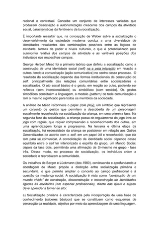 racional e contratual. Concebe um conjunto de interesses variados que
produzem dissociação e autonomização crescente dos campos da atividade
social, características do fenômeno da burocratização.
É importante ressaltar que, na concepção de Weber sobre a socialização o
desenvolvimento da sociedade moderna conduz a uma diversidade de
identidades resultantes das combinações possíveis entre as lógicas de
atividade, formas de poder e níveis culturais, o que é potencializado pela
autonomia relativa dos campos de atividade e as variáveis posições dos
indivíduos nos respectivos campos.
George Herbert Mead foi o primeiro teórico que definiu a socialização como a
construção de uma identidade social (self) na e pela interação em relação a
outros, tendo a comunicação (ação comunicativa) no centro desse processo. O
resultado da socialização depende das formas institucionais da construção do
self, principalmente das relações comunitárias entre socializadores e
socializados. O ato social básico é o gesto, em reação ao outro, podendo ser
reflexos (sem intencionalidade) ou simbólicos (com sentido). Os gestos
simbólicos constituem a linguagem, o modelo (pattern) de toda comunicação e
tem o mesmo significado para todos os membros da sociedade.
A análise de Mead reconhece o papel (role play), um símbolo que representa
um conjunto de gestos que permitem a descoberta de um personagem
socialmente reconhecido na socialização da criança, em uma primeira fase. Na
segunda fase da socialização, a criança passa do regulamento do jogo livre ao
jogo com regras, que requer compreensão e reconhecimento dos outros, em
uma aprendizagem longa e progressiva. Na terceira e última etapa da
socialização, há necessidade da criança se posicionar em relação aos Outros
Generalizados de acordo com o self, em um papel útil e reconhecido, que ela
tem para se comunicar. A consolidação da identidade social depende desse
equilíbrio entre o self ter interiorizado o espírito do grupo, um Mundo Social,
depois da fase dois, permitindo uma afirmação de Si-mesmo no grupo - fase
três. Desse modo, no processo de socialização, os indivíduos criam a
sociedade e reproduzem a comunidade.
Os trabalhos de Berger e Lückmann (dec.1980), continuando e aprofundando a
abordagem de Mead, propõe a distinção entre socialização primária e
secundária, o que permite ampliar o conceito ao campo profissional e à
questão da mudança social. A socialização é vista como “construção de um
mundo vivido” de construção, desconstrução e reconstrução de identidades
ligadas às atividades (em especial profissionais), diante das quais o sujeito
deve aprender a tornar-se ator.
a) Socialização primária é caracterizada pela incorporação de uma base de
conhecimento (saberes básicos) que se constituem como esquemas de
percepção da realidade, objetiva por meio da aprendizagem de uma linguagem,
 