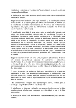 introduzindo o indivíduo no “mundo vivido” e consolidando os papéis sociais e a
incorporação de códigos.
b) Socialização secundária é distinta por não se constituir mera reprodução da
socialização primária.
Berger e Lückmann elaboram uma dupla hipótese: 1) “a socialização nunca é
bem sucedida”; 2) “a socialização nunca é total nem terminada”. E afirmam que
a socialização secundária caracteriza-se por "aquisição de conhecimentos
específicos e de papéis, direta ou indiretamente enraizados na divisão do
trabalho" (saberes profissionais).
A socialização secundária é uma ruptura com a socialização primária, que
ocorre com desestruturação e reestruturação das identidades. Entretanto, a
socialização secundária nunca apaga completamente a identidade geral
construída durante a socialização primária. A socialização permite a mudança
social e não apenas a reprodução da ordem social, pois está aberta a
possibilidade, na socialização secundária, de construir “outros mundos”
distintos dos incorporados durante a socialização primária. Isto depende da
relação entre os processos de socialização, entre as competências básicas e
conhecimentos específicos, que transformam as identidades. Nesse contexto,
os aparelhos de socialização primária (família, escola, igreja...) interagem com
os de socialização secundária (empresas, profissões, etc.) colocando em crise
os saberes.
Berger e Lückmann levam em conta uma progressiva diferenciação do social
em esferas especializadas, dotadas de autonomia e capacidade
transformadora da sociedade. Em meio aos conflitos sociais que opõem grupos
sociais ou atores, tanto pelos seus interesses estratégicos quanto pelas suas
identidades culturais, a transformação social é indissociável da transformação
das identidades.
O ponto de partida da análise do fenômeno identitário como produto da
socialização é dada pela perspectiva fenomenológica e compreensiva, que
propõe a análise dos “mundos” vividos e construídos pelos indivíduos em sua
trajetória social e seus saberes legítimos (representações ativas expressas por
meio do discurso).
As características principais das representações ativas, centrais para a
construção conjunta da identidade dos atores, são:
1) relação com os sistemas, instituições e grupos dominantes, na qual se dá o
engajamento ou a indiferença, na relação entre identidade virtual e, de fato,
reconhecida;
2) relação com o futuro que permite definir orientações estratégicas de si e do
sistema;
 