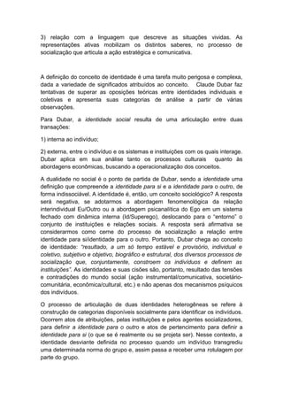 3) relação com a linguagem que descreve as situações vividas. As
representações ativas mobilizam os distintos saberes, no processo de
socialização que articula a ação estratégica e comunicativa.
A definição do conceito de identidade é uma tarefa muito perigosa e complexa,
dada a variedade de significados atribuídos ao conceito. Claude Dubar faz
tentativas de superar as oposições teóricas entre identidades individuais e
coletivas e apresenta suas categorias de análise a partir de várias
observações.
Para Dubar, a identidade social resulta de uma articulação entre duas
transações:
1) interna ao indivíduo;
2) externa, entre o indivíduo e os sistemas e instituições com os quais interage.
Dubar aplica em sua análise tanto os processos culturais quanto às
abordagens econômicas, buscando a operacionalização dos conceitos.
A dualidade no social é o ponto de partida de Dubar, sendo a identidade uma
definição que compreende a identidade para si e a identidade para o outro, de
forma indissociável. A identidade é, então, um conceito sociológico? A resposta
será negativa, se adotarmos a abordagem fenomenológica da relação
interindividual Eu/Outro ou a abordagem psicanalítica do Ego em um sistema
fechado com dinâmica interna (Id/Superego), deslocando para o “entorno” o
conjunto de instituições e relações sociais. A resposta será afirmativa se
considerarmos como cerne do processo de socialização a relação entre
identidade para si/identidade para o outro. Portanto, Dubar chega ao conceito
de identidade: “resultado, a um só tempo estável e provisório, individual e
coletivo, subjetivo e objetivo, biográfico e estrutural, dos diversos processos de
socialização que, conjuntamente, constroem os indivíduos e definem as
instituições”. As identidades e suas cisões são, portanto, resultado das tensões
e contradições do mundo social (ação instrumental/comunicativa, societário-
comunitária, econômica/cultural, etc.) e não apenas dos mecanismos psíquicos
dos indivíduos.
O processo de articulação de duas identidades heterogêneas se refere à
construção de categorias disponíveis socialmente para identificar os indivíduos.
Ocorrem atos de atribuições, pelas instituições e pelos agentes socializadores,
para definir a identidade para o outro e atos de pertencimento para definir a
identidade para si (o que se é realmente ou se projeta ser). Nesse contexto, a
identidade desviante definida no processo quando um indivíduo transgrediu
uma determinada norma do grupo e, assim passa a receber uma rotulagem por
parte do grupo.
 