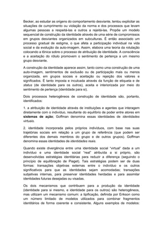 Becker, ao estudar as origens do comportamento desviante, tentou explicitar as
situações de cumprimento ou violação da norma e dos processos que levam
algumas pessoas a respeitá-las e outros a rejeitá-las. Propõe um modelo
sequencial de construção da identidade através de uma série de compromissos
em grupos desviantes organizados em subculturas. É então associado um
processo gradual de estigma, o que afeta a participação individual na vida
social e da evolução da auto-imagem. Assim, elabora uma teoria da rotulação
colocando a tônica sobre o processo de atribuição de identidade. A consciência
e a aceitação do rótulo promovem o sentimento de pertença a um mesmo
grupo desviante.
A construção da identidade aparece assim, tanto como uma construção de uma
auto-imagem, sentimentos de exclusão ou de participação mais ou menos
organizada, em grupos sociais e aceitação ou rejeição dos valores e
significados. É tanto imposta e inculcada através da função de etiqueta e de
status (de identidade para os outros), aceita e interiorizada por meio do
sentimento de pertença (identidade para si).
Dois processos heterogêneos de construção de identidade são, portanto,
identificados:
1. a atribuição de identidade através de instituições e agentes que interagem
diretamente com o indivíduo, resultante do equilíbrio de poder entre atores em
sistemas de ação; Goffman denomina essas identidades de identidades
virtuais.
2. identidade incorporada pelos próprios indivíduos, com base nas suas
trajetórias sociais em relação a um grupo de referência (que podem ser
diferentes dos demais membros do grupo e de outros grupos). Goffman
denomina essas identidades de identidades reais.
Quando existe divergência entre uma identidade social “virtual” dada a um
indivíduo e uma identidade social “real” atribuída a si próprio, são
desenvolvidas estratégias identitárias para reduzir a diferença (seguindo o
princípio de equilibração de Piaget). Tais estratégias podem ser de duas
formas: transações objetivas externas entre o indivíduo e os outros
significativos para que as identidades sejam acomodadas; transações
subjetivas internas, para preservar identidades herdadas e para assimilar
identidades futuras desejadas ou visadas.
Os dois mecanismos que contribuem para a produção da identidade
(identidade para si mesmo, e identidade para os outros) são heterogêneos,
mas utilizam um mecanismo comum: a tipificação, definida por Erikson como
um número limitado de modelos utilizados para combinar fragmentos
identitários de forma coerente e consistente. Alguns exemplos de modelos:
 