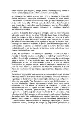 campo religioso (ateu/religioso), campo político (direita/esquerda), campo de
trabalho (assalariado/autônomo; chefe/subalterno), entre outros.
As categorizações sociais legítimas (ex.: PCS - Profissões e Categorias
Sociais, na França; Classificação Brasileira de Ocupações, no Brasil) servem
para identificar socialmente e influenciam a construção da identidade biográfica
de si, porém nunca são definitivas nem pré-determinadas. Os indivíduos de
cada geração devem reconstruir suas identidades com base em: 1) identidades
herdadas; 2) identidades virtuais (primárias); 3) identidades possíveis
(secundárias profissionais).
As esferas do trabalho, do emprego e da formação, cada vez mais interligadas,
sobretudo a partir do fim dos anos 1960, são áreas-chave de identificação
social dos indivíduos. Mas a identidade não pode ser reduzida a status
profissional ou a níveis de formação, embora sejam decisivos os momentos
que o indivíduo se forma na escola ou ingressa no mercado de trabalho, para a
construção da identidade autônoma. É preciso considerar nesse processo as
continuidades e rupturas que ocorrem desde a primeira identidade social
herdada (sexual, étnica, de classe) e a identidade social conferida ou visada
durante a socialização primária.
Porém, da confrontação das estratégias identitárias do indivíduo com o
mercado de trabalho resulta a construção da identidade profissional “básica”,
também denominada occupational identity, compreendendo competências,
status e carreira. E tal confrontação ocorre pela experiência concreta das
desigualdades sociais, das discriminações quanto ao acesso às carreiras
profissionais e ao “emprego estável”. Além de depender da identificação por
parte de outras pessoas, a construção da identidade profissional é mutável
diante das transformações tecnológicas, organizacionais e da gestão pública e
privada.
A construção biográfica de uma identidade profissional implica que o indivíduo
estabeleça relações no local de trabalho e participe de atividades coletivas na
organização e da construção das representações coletivas que configuram a
cultura da organização. Para Sainsaulieu, a construção de identidades é um
processo relacional do indivíduo com seus pares, chefes e com outros grupos,
distinguindo três indicadores da dimensão de identidade: 1) âmbito do
investimento por parte do jogador ou o seu acesso ao poder; 2) padrão de
comportamento relacional (individualismo, unanimismo, solidariedade,
separatismo e submissão); 3) valores resultantes do trabalho (econômico,
estatutário, criatividade, pessoas e valores mistos). A partir destes indicadores,
Sainsaulieu quatro tipos de identidades no trabalho, construídas com base na
oposição entre preferência individual/coletiva e estratégia de oposição/aliança:
1) Distanciamento: preferência individual e estratégia de oposição; 2) Fusional:
preferência coletiva, estratégia de aliança; 3) Negociadora: preferência de
 