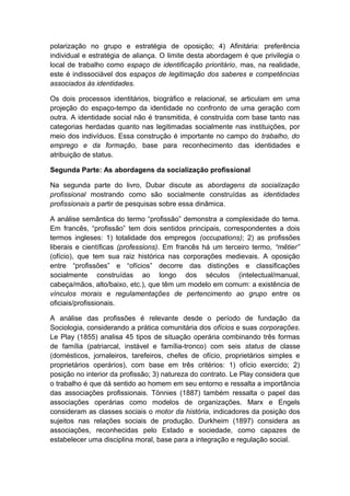 polarização no grupo e estratégia de oposição; 4) Afinitária: preferência
individual e estratégia de aliança. O limite desta abordagem é que privilegia o
local de trabalho como espaço de identificação prioritário, mas, na realidade,
este é indissociável dos espaços de legitimação dos saberes e competências
associados às identidades.
Os dois processos identitários, biográfico e relacional, se articulam em uma
projeção do espaço-tempo da identidade no confronto de uma geração com
outra. A identidade social não é transmitida, é construída com base tanto nas
categorias herdadas quanto nas legitimadas socialmente nas instituições, por
meio dos indivíduos. Essa construção é importante no campo do trabalho, do
emprego e da formação, base para reconhecimento das identidades e
atribuição de status.
Segunda Parte: As abordagens da socialização profissional
Na segunda parte do livro, Dubar discute as abordagens da socialização
profissional mostrando como são socialmente construídas as identidades
profissionais a partir de pesquisas sobre essa dinâmica.
A análise semântica do termo “profissão” demonstra a complexidade do tema.
Em francês, “profissão” tem dois sentidos principais, correspondentes a dois
termos ingleses: 1) totalidade dos empregos (occupations); 2) as profissões
liberais e científicas (professions). Em francês há um terceiro termo, “mêtier”
(ofício), que tem sua raiz histórica nas corporações medievais. A oposição
entre “profissões” e “ofícios” decorre das distinções e classificações
socialmente construídas ao longo dos séculos (intelectual/manual,
cabeça/mãos, alto/baixo, etc.), que têm um modelo em comum: a existência de
vínculos morais e regulamentações de pertencimento ao grupo entre os
oficiais/profissionais.
A análise das profissões é relevante desde o período de fundação da
Sociologia, considerando a prática comunitária dos ofícios e suas corporações.
Le Play (1855) analisa 45 tipos de situação operária combinando três formas
de família (patriarcal, instável e família-tronco) com seis status de classe
(domésticos, jornaleiros, tarefeiros, chefes de ofício, proprietários simples e
proprietários operários), com base em três critérios: 1) ofício exercido; 2)
posição no interior da profissão; 3) natureza do contrato. Le Play considera que
o trabalho é que dá sentido ao homem em seu entorno e ressalta a importância
das associações profissionais. Tönnies (1887) também ressalta o papel das
associações operárias como modelos de organizações. Marx e Engels
consideram as classes sociais o motor da história, indicadores da posição dos
sujeitos nas relações sociais de produção. Durkheim (1897) considera as
associações, reconhecidas pelo Estado e sociedade, como capazes de
estabelecer uma disciplina moral, base para a integração e regulação social.
 