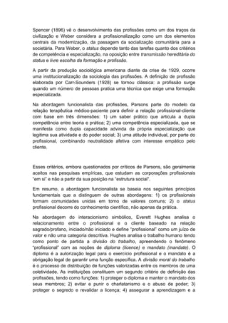Spencer (1896) vê o desenvolvimento das profissões como um dos traços da
civilização e Weber considera a profissionalização como um dos elementos
centrais da modernização, da passagem da socialização comunitária para a
societária. Para Weber, o status depende tanto das tarefas quanto dos critérios
de competência e especialização, na oposição entre transmissão hereditária do
status e livre escolha da formação e profissão.
A partir da produção sociológica americana diante da crise de 1929, ocorre
uma institucionalização da sociologia das profissões. A definição de profissão
elaborada por Carr-Sounders (1928) se tornou clássica: a profissão surge
quando um número de pessoas pratica uma técnica que exige uma formação
especializada.
Na abordagem funcionalista das profissões, Parsons parte do modelo da
relação terapêutica médico-paciente para definir a relação profissional-cliente
com base em três dimensões: 1) um saber prático que articula a dupla
competência entre teoria e prática; 2) uma competência especializada, que se
manifesta como dupla capacidade advinda da própria especialização que
legitima sua atividade e do poder social; 3) uma atitude individual, por parte do
profissional, combinando neutralidade afetiva com interesse empático pelo
cliente.
Esses critérios, embora questionados por críticos de Parsons, são geralmente
aceitos nas pesquisas empíricas, que estudam as corporações profissionais
“em si” e não a partir da sua posição na “estrutura social”.
Em resumo, a abordagem funcionalista se baseia nos seguintes princípios
fundamentais que a distinguem de outras abordagens: 1) os profissionais
formam comunidades unidas em torno de valores comuns; 2) o status
profissional decorre do conhecimento científico, não apenas da prática.
Na abordagem do interacionismo simbólico, Everett Hughes analisa o
relacionamento entre o profissional e o cliente baseado na relação
sagrado/profano, iniciado/não iniciado e define “profissional” como um juízo de
valor e não uma categoria descritiva. Hughes analisa o trabalho humano tendo
como ponto de partida a divisão do trabalho, apreendendo o fenômeno
“profissional” com as noções de diploma (licence) e mandato (mandate). O
diploma é a autorização legal para o exercício profissional e o mandato é a
obrigação legal de garantir uma função específica. A divisão moral do trabalho
é o processo de distribuição de funções valorizadas entre os membros de uma
coletividade. As instituições constituem um segundo critério de definição das
profissões, tendo como funções: 1) proteger o diploma e manter o mandato dos
seus membros; 2) evitar e punir o charlatanismo e o abuso de poder; 3)
proteger o segredo e revalidar a licença; 4) assegurar a aprendizagem e a
 