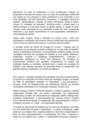 reprodução do ritual; 5) administrar os erros profissionais. Hughes vai
apresentar a definição de carreira como um meio de socialização profissional
que implica em uma iniciação à cultura profissional e uma conversão a uma
nova identidade, com três mecanismos sucessivos: 1) “passagem através do
espelho”, representando a imersão na cultura profissional, oposta à cultura
secular; 2) “instalação na dualidade”, conflituosa entre o modelo ideal e a
prática cotidiana e a luta para manter as tarefas nobres; 3) “ajuste do auto-
conceito”, pela construção da sua identidade a partir dos dois mecanismos
anteriores, o que requer conhecimento de suas capacidades, preferências e
oportunidades da carreira.
Desse modo, Hughes chega à definição de carreira como: “soma das
disposições e orientações que fornece a chave da distribuição dos profissionais
entre os diversos caminhos da carreira e os diversos tipos de prática”.
O principal mérito da Escola de Chicago foi vincular o trabalho com os
mecanismos de socialização, evitando a redução do “mundo vivido do trabalho”
apenas a transações econômicas. O interacionismo simbólico passou de uma
abordagem sincronia das situações de trabalho a uma análise diacrônica,
enfatizando “carreira” e “trajetórias socioprofissionais”, colocando a
socialização profissional no centro das pesquisas. Os conceitos do
interacionismo simbólico são aplicados principalmente na análise das
profissões liberais ou científicas, deixando para o campo da sociologia do
trabalho e das relações industriais as pesquisas sobre os assalariados das
grandes empresas capitalistas, com outros paradigmas.
Para explicar a complexa realidade das profissões, diversas correntes teóricas
se formam em interação com outros ramos da sociologia. Surgem, na década
de 1960, as abordagens centradas na organização, o que acompanha o
processo social de assalariamento dos profissionais liberais em grandes
corporações capitalistas ou em instituições (hospitais, escolas, etc.).
Merton distingue funções manifestas (abertas a qualquer pessoa) e latentes
(organização fechada para sua própria reprodução) das organizações
profissionais, ao referir aos mecanismos de socialização. Merton distingue dois
processos fundamentais: 1) burocratização das carreiras, tendo o diploma
como instrumento primordial; 2) multiplicação das regulamentações, normas e
privilégios, formando um “corpo”, uma organização fechada.
O modelo de organização do trabalho gira em torno de três grupos, com base
em uma dupla fonte de poder e legitimidade: 1) Líderes empresariais: obtêm
poder em sua relação com o capital econômico e financeiro e legitimidade do
êxito em seus empreendimentos; 2) profissionais “por ofício”, constroem o
poder da sua relação com o saber e a legitimidade da posição individual e
 