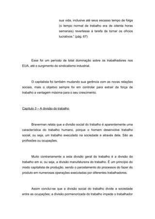 sua vida, inclusive até seus escasso tempo de folga
(o tempo normal de trabalho era de oitenta horas
semanais) revertesse à tarefa de tornar os ofícios
lucrativos.” (pág. 67)
Esse foi um período de total dominação sobre os trabalhadores nos
EUA, até o surgimento do sindicalismo industrial.
O capitalista foi também mudando sua gerência com as novas relações
sociais, mais o objetivo sempre foi em controlar para extrair da força de
trabalho a vantagem máxima para o seu crescimento.
Capítulo 3 – A divisão do trabalho
Braverman relata que a divisão social do trabalho é aparentemente uma
característica do trabalho humano, porque o homem desenvolve trabalho
social, ou seja, um trabalho executado na sociedade e através dela. São as
profissões ou ocupações.
Muito contrariamente a esta divisão geral do trabalho é a divisão do
trabalho em si, ou seja, a divisão manufatureira do trabalho. É um princípio do
modo capitalista de produção, sendo o parcelamento do processos do fazer do
produto em numerosas operações executadas por diferentes trabalhadores.
Assim concluí-se que a divisão social do trabalho divide a sociedade
entre as ocupações; a divisão pormenorizada do trabalho impede o trabalhador
 