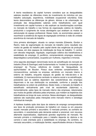 A teoria neoclássica do capital humano considera que as desigualdades
salariais resultam de diferentes níveis de investimento do indivíduo em seu
trabalho (educação, experiência, mobilidade ocupacional voluntária). Esta
teoria desconsidera as diferenças de gênero, étnicas e de urbanização na
produção das desigualdades salariais entre trabalhadores com igual
investimento em capital humano e não explicam as transformações ocorridas
no mercado de trabalho e nas formas de organização coletiva do trabalho,
produzindo o surgimento de novas abordagens que analisam os modos de
estruturação do espaço profissional. Desse modo, os economistas passam a
reconhecer a existência de regras de segregação contrárias à visão de unidade
econômica do mercado de trabalho.
Uma primeira abordagem, situada no campo marxista (Edwards, Gordon e
Reich), trata da segmentação do mercado de trabalho como resultado dos
modos de gestão do trabalho pelo capital diante das exigências da produção
em massa, em dois espaços de mobilização da força de trabalho: 1) central,
com elevada integração, regulação, organização coletiva dos trabalhadores e
estabilidade do emprego; 2) periférico, compreendendo empregos residuais,
desprotegidos e precarizados, ocupados por mulheres, migrantes e minorias.
Uma segunda abordagem denominada teoria da estratificação do mercado de
trabalho (Piore & Doeringer) está fundamentada no “modelo da competição por
empregos” de Thurow, referência do modelo de “desigualdade de
oportunidades” de Boudon. Possui duas vertentes complementares: 1)
microeconômica, centrada na empresa, admitindo um mercado interno e
externo de trabalho, enquanto espaços de gestão da mão-de-obra e de
mobilidade; 2) macroeconômica centrada no sistema social e na estratificação,
postulando que os salários dependem das características dos empregos
disponíveis e de sua distribuição na sociedade, conforme a posição dos
trabalhadores na ordem de preferência. Deste modo, o mercado de trabalho é
estratificado verticalmente pelo nível de escolaridade (diplomas) e,
horizontalmente, pelos tipos de mercado interno das empresas, relacionados
aos modos de gestão utilizados pelas empresas, que moldam as trajetórias dos
trabalhadores ao longo de suas carreiras. Nessa abordagem, as desigualdades
salariais são explicadas pelas interações entre mercado interno e estratégia
individual de inserção.
A hipótese dualista opõe dois tipos de sistema de emprego correspondentes
aos tipos de produção (processos de trabalho) em massa ou em pequena
escala: mercado primário e secundário. O mercado primário, ao contrário do
secundário, é caracterizado pela demanda estável e previsível, com recursos
altamente especializados, objetivando grandes segmentos de mercado. No
mercado primário a mobilização para o trabalho depende do diploma e da
carreira e está orientada para a estabilidade no emprego. Ao contrário, no
mercado secundário, a mobilização familiar, especificidades étnicas e fracasso
 