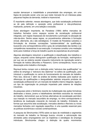 escolar demarcam a instabilidade e precariedade dos empregos, em uma
lógica de exclusão social, uma vez que neste mercado há um interesse pelas
pequenas frações da demanda, instável e imprevisível.
É importante salientar, nessas abordagens, que toda socialização profissional
se dá pela definição e oposição entre profissional e não-profissional,
implicando, portanto, em uma seleção e exclusão.
Outra abordagem importante, de Paradeise (1984) define mercados de
trabalhos fechados como espaços sociais de socialização profissional
integrada, com regras impessoais de recrutamento e promoção na alocação de
mão-de-obra. Dentre essas regras, os procedimentos referentes à formação
(inicial, alternante, etc.) são estratégicos. O modelo de Paradeise subsidiou a
formulação de diversas concepções “substancialistas” da qualificação,
buscando uma correspondência entre o grau de complexidade das tarefas e as
competências necessárias à sua execução. A empresa constitui uma mediação
tanto para mobilizar a força de trabalho quanto às expectativas de promoção.
Algumas abordagens reduziram a qualificação à classificação dos trabalhos e
cargos, enquanto outras distinguiram qualificação da formação, restringindo-a
por sua vez ao sistema escolar enquanto instrumento da reprodução social e
formação de habitus (Bourdieu e Passeron). Como conseqüência, houve uma
dissociação entre trabalho e formação.
Reynaud tentou romper com a distinção entre “estrutura das qualificações” na
esfera do emprego e “estrutura dos diplomas” na esfera da qualificação, para
introduzir a qualificação no cerne do funcionamento do mercado de trabalho.
Para isso, deve-se ir além da análise de tarefas realizadas para explicar as
diferenças de qualificações e desigualdades salariais enquanto produtos da
socialização profissional em um mercado de trabalho interno integrado, ligado a
um tipo de organização da produção impactado pelo sistema de relações
industriais.
As pesquisas sobre o fenômeno recente da multiplicação das ações formativas
destinadas a idosos, jovens e trabalhadores demitidos excluídos do mercado
de trabalho, demonstram que as formas alternativas de socialização permitem
sua inserção no mercado secundário de emprego, no ritmo correspondente à
tendência de dualização crescente do mercado de trabalho. Entretanto, as
formas que assumiria esta socialização, mercados abertos e flexíveis ou novos
mercados fechados com regulação específica, é uma questão essencial para
as políticas econômicas e sociais contemporâneas.
A pesquisa de Stinchcombe (1979) sobre os tipos de mobilidade e segmentos
do mercado de trabalho na Noruega buscou vincular a estruturação das
atividades pelos empregadores com as trajetórias e estratégias de emprego
individuais. Stinchcombe chegou à distinção de quatro movimentos
 