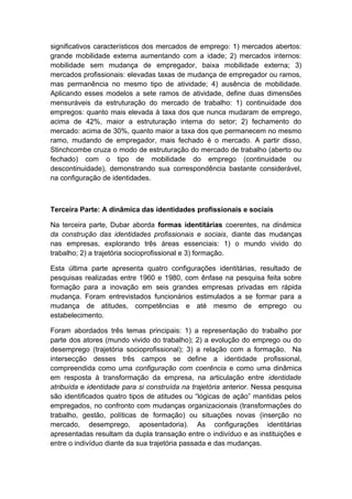 significativos característicos dos mercados de emprego: 1) mercados abertos:
grande mobilidade externa aumentando com a idade; 2) mercados internos:
mobilidade sem mudança de empregador, baixa mobilidade externa; 3)
mercados profissionais: elevadas taxas de mudança de empregador ou ramos,
mas permanência no mesmo tipo de atividade; 4) ausência de mobilidade.
Aplicando esses modelos a sete ramos de atividade, define duas dimensões
mensuráveis da estruturação do mercado de trabalho: 1) continuidade dos
empregos: quanto mais elevada à taxa dos que nunca mudaram de emprego,
acima de 42%, maior a estruturação interna do setor; 2) fechamento do
mercado: acima de 30%, quanto maior a taxa dos que permanecem no mesmo
ramo, mudando de empregador, mais fechado é o mercado. A partir disso,
Stinchcombe cruza o modo de estruturação do mercado de trabalho (aberto ou
fechado) com o tipo de mobilidade do emprego (continuidade ou
descontinuidade), demonstrando sua correspondência bastante considerável,
na configuração de identidades.
Terceira Parte: A dinâmica das identidades profissionais e sociais
Na terceira parte, Dubar aborda formas identitárias coerentes, na dinâmica
da construção das identidades profissionais e sociais, diante das mudanças
nas empresas, explorando três áreas essenciais: 1) o mundo vivido do
trabalho; 2) a trajetória socioprofissional e 3) formação.
Esta última parte apresenta quatro configurações identitárias, resultado de
pesquisas realizadas entre 1960 e 1980, com ênfase na pesquisa feita sobre
formação para a inovação em seis grandes empresas privadas em rápida
mudança. Foram entrevistados funcionários estimulados a se formar para a
mudança de atitudes, competências e até mesmo de emprego ou
estabelecimento.
Foram abordados três temas principais: 1) a representação do trabalho por
parte dos atores (mundo vivido do trabalho); 2) a evolução do emprego ou do
desemprego (trajetória socioprofissional); 3) a relação com a formação. Na
intersecção desses três campos se define a identidade profissional,
compreendida como uma configuração com coerência e como uma dinâmica
em resposta à transformação da empresa, na articulação entre identidade
atribuída e identidade para si construída na trajetória anterior. Nessa pesquisa
são identificados quatro tipos de atitudes ou “lógicas de ação” mantidas pelos
empregados, no confronto com mudanças organizacionais (transformações do
trabalho, gestão, políticas de formação) ou situações novas (inserção no
mercado, desemprego, aposentadoria). As configurações identitárias
apresentadas resultam da dupla transação entre o indivíduo e as instituições e
entre o indivíduo diante da sua trajetória passada e das mudanças.
 