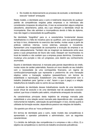 • Do modelo do distanciamento ao processo de exclusão: a identidade do
executor “estável” ameaçada
Neste modelo, a identidade para o outro é totalmente desprovida de qualquer
padrão de competências exigidas pelas empresas e os indivíduos são
considerados incapazes de adquiri-las. A isso se acrescentam alguns estigmas
(alcoolismo, absenteísmo, patoá, etc.) que reforçam a identidade virtual de
incompetente. Eles não admitem a incompetência devido à falta de diploma,
mas não negam a necessidade de qualificações.
Na identidade “biográfica” para si, a característica fundamental desses
trabalhadores é a falta de iniciativa para se qualificar, pois sua aprendizagem
se forja in loco, diretamente no exercício das tarefas, muitas vezes a partir de
práticas coletivas internas, nunca externas, pessoais e inovadoras.
Apresentam uma incapacidade de acompanhar a evolução da empresa e se
treinar adequadamente. Também não se imaginam se destacando entre seus
pares e suas perspectivas de futuro são nulas. Desejam ser reconhecidos no
local de trabalho e não aceitam que a empresa possa demiti-los. Considera a
mudança uma punição e não um progresso, pois destrói seu conhecimento
acumulado.
Quanto à identidade relacional, é marcada pela grande dependência do chefe,
muitas vezes de caráter paternalista. Associa um novo desafio ao seu trabalho
com a necessidade de uma contrapartida financeira, um regime de
contribuição/compensação que representa o predomínio de uma transação
objetiva sobre a transação subjetiva (passado/futuro, em termos de
estabilidade e reprodução). Estabelecem uma relação instrumental com o
trabalho (trabalham para “ganhar a vida”, fazem o que é pago) e a relação
trabalho/fora do trabalho está no centro de sua identidade.
A dualidade da identidade desses trabalhadores resulta de uma identidade
social virtual de excluído e de uma identidade real de assalariado executor
estável, que troca o trabalho pelo salário, virtualmente ameaçado de exclusão.
As características principais desta trajetória de emprego marcada pela
estabilidade e uma relação social marcada pela dependência são: concepção
instrumental do trabalho, valorização da aprendizagem in loco, dúvida quanto à
utilidade da formação escolar, dependência passiva nas relações de trabalho.
Do operário por ofício ao “novo profissional”:
Em termos de identidade para o outro, neste modelo das competências é
apresentado o operador polivalente e administrador, com as seguintes
características:
1) o âmbito de definição das competências é a empresa e não o ofício; 2) o
objetivo da competência é o domínio do trabalho envolvendo polivalência;
 