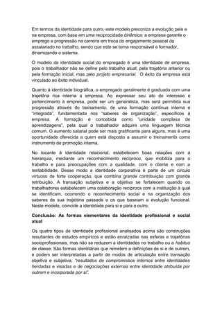 Em termos da identidade para outro, este modelo preconiza a evolução pela e
na empresa, com base em uma reciprocidade dinâmica: a empresa garante o
emprego e progressão na carreira em troca do engajamento pessoal do
assalariado no trabalho, sendo que este se torna responsável e formador,
dinamizando o sistema.
O modelo da identidade social do empregado é uma identidade de empresa,
pois o trabalhador não se define pelo trabalho atual, pela trajetória anterior ou
pela formação inicial, mas pelo projeto empresarial. O êxito da empresa está
vinculado ao êxito individual.
Quanto à identidade biográfica, o empregado geralmente é graduado com uma
trajetória rica interna a empresa. Ao expressar seu ato de interesse e
pertencimento à empresa, pode ser um generalista, mas será permitida sua
progressão através do treinamento, de uma formação contínua interna e
“integrada”, fundamentada nos “saberes de organização”, específicos à
empresa. A formação é concebida como “unidade complexa de
aprendizagens”, pela qual o trabalhador adquire uma linguagem técnica
comum. O aumento salarial pode ser mais gratificante para alguns, mas é uma
oportunidade oferecida a quem está disposto a assumir o treinamento como
instrumento de promoção interna.
No tocante à identidade relacional, estabelecem boas relações com a
hierarquia, mediante um reconhecimento recíproco, que mobiliza para o
trabalho e para preocupações com a qualidade, com o cliente e com a
rentabilidade. Desse modo a identidade corporativa é parte de um círculo
virtuoso de forte cooperação, que combina grande contribuição com grande
retribuição. A transação subjetiva e a objetiva se fortalecem quando os
trabalhadores estabelecem uma colaboração recíproca com a instituição à qual
se identificam, ocorrendo o reconhecimento social e na organização dos
saberes de sua trajetória passada e os que baseiam a evolução funcional.
Neste modelo, coincide a identidade para si e para o outro.
Conclusão: As formas elementares da identidade profissional e social
atual
Os quatro tipos de identidade profissional analisados acima são construções
resultantes de estudos empíricos e estão enraizadas nas esferas e trajetórias
socioprofissionais, mas não se reduzem a identidades no trabalho ou a habitus
de classe. São formas identitárias que remetem a definições de si e de outrem,
e podem ser interpretadas a partir de modos de articulação entre transação
objetiva e subjetiva, “resultados de compromissos internos entre identidades
herdadas e visadas e de negociações externas entre identidade atribuída por
outrem e incorporada por si”.
 