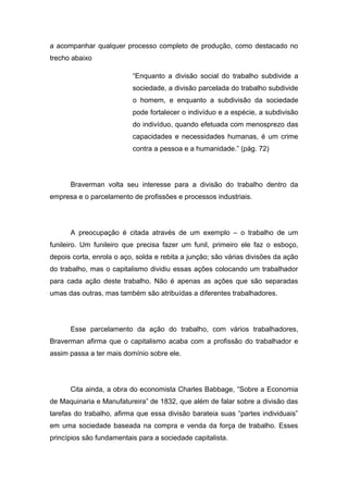 a acompanhar qualquer processo completo de produção, como destacado no
trecho abaixo
“Enquanto a divisão social do trabalho subdivide a
sociedade, a divisão parcelada do trabalho subdivide
o homem, e enquanto a subdivisão da sociedade
pode fortalecer o indivíduo e a espécie, a subdivisão
do indivíduo, quando efetuada com menosprezo das
capacidades e necessidades humanas, é um crime
contra a pessoa e a humanidade.” (pág. 72)
Braverman volta seu interesse para a divisão do trabalho dentro da
empresa e o parcelamento de profissões e processos industriais.
A preocupação é citada através de um exemplo – o trabalho de um
funileiro. Um funileiro que precisa fazer um funil, primeiro ele faz o esboço,
depois corta, enrola o aço, solda e rebita a junção; são várias divisões da ação
do trabalho, mas o capitalismo dividiu essas ações colocando um trabalhador
para cada ação deste trabalho. Não é apenas as ações que são separadas
umas das outras, mas também são atribuídas a diferentes trabalhadores.
Esse parcelamento da ação do trabalho, com vários trabalhadores,
Braverman afirma que o capitalismo acaba com a profissão do trabalhador e
assim passa a ter mais domínio sobre ele.
Cita ainda, a obra do economista Charles Babbage, “Sobre a Economia
de Maquinaria e Manufatureira” de 1832, que além de falar sobre a divisão das
tarefas do trabalho, afirma que essa divisão barateia suas “partes individuais”
em uma sociedade baseada na compra e venda da força de trabalho. Esses
princípios são fundamentais para a sociedade capitalista.
 
