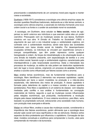 preconizando o estabelecimento de um consenso moral para regular e manter
coesa a sociedade.
Durkheim (1858-1917) considerava a sociologia uma ciência empírica capaz de
elucidar questões filosóficas tradicionais, dedicando-se a três temas centrais: a
sociologia como ciência empírica, a ascensão do indivíduo formando uma nova
ordem social e as fontes e o caráter da autoridade moral na sociedade.
A sociologia, em Durkheim, deve estudar os fatos sociais, meios de agir,
pensar ou sentir externos aos indivíduos e que exercem sobre eles um poder
coercitivo. Preocupado com as mudanças sociais de sua época, Durkheim
construiu em sua obra “A Divisão do Trabalho na Sociedade” (1893) o
argumento de que com a era industrial surgiu a solidariedade orgânica, em
contraste com a solidariedade mecânica, sendo esta tipica das sociedades
tradicionais com baixa divisão social do trabalho. Por desempenharem
ocupações similares, os indivíduos se vinculam por experiências comuns e
crenças compartilhadas, que têm poder repressivo contra qualquer
transgressão à ordem. As forças da industrialização e da urbanização levam a
uma divisão do trabalho crescente, com especialização de tarefas e a uma
nova ordem social, fazendo surgir a solidariedade orgânica, caracterizada pela
interdependência e pela reciprocidade econômica. Dada a intensidade dos
processos de mudança, os estilos de vida podem ser destruídos rapidamente
sem dar lugar a novos valores, originando um processo de anomia. Durkheim
analisa o suicídio como influenciado por fatores sociais como a anomia.
Marx analisa temas econômicos, mas de fundamental importância para a
sociologia. Marx identificava 2 elementos nas empresas capitalistas: capital,
representado por bens a serem investidos na produção e a mão-de-obra
assalariada, não detentores dos meios de produção. A classe capitalista é
formada pelos detentores do capital e a massa constitui a classe operária
(proletariado). Para Marx o capitalismo é um sistema de classes com relações
mediadas pelo conflito e sua análise é fundamentada na concepção
materialista da história, segundo a qual as mudanças sociais influenciadas
pelas relações econômicas, que produzirão, inevitavelmente a revolução
dirigida pela classe trabalhadora. O novo sistema econômico, para Marx, seria
baseado na propriedade comunal, estruturando uma sociedade mais humana,
com produção mais avançada e eficiente.
Weber ao criticar Marx, analisa a causa das mudanças sociais, considerando a
importância dos fatores econômicos, porém afirmando que a sociologia deve
estudar ação social com seus significados e não as estruturas. Destaca certos
aspectos da ética protestante que influenciou o capitalismo. Concepção de tipo
ideal, modelos conceituais e analíticos para compreender o mundo, uteis para
compreensão do mercado e da burocracia.
 