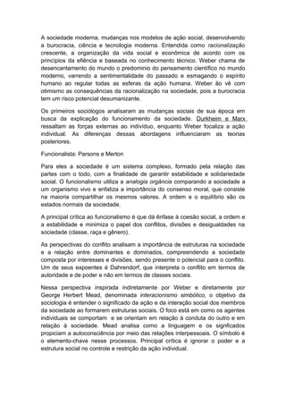A sociedade moderna, mudanças nos modelos de ação social, desenvolvendo
a burocracia, ciência e tecnologia moderna. Entendida como racionalização
crescente, a organização da vida social e econômica de acordo com os
princípios da efiência e baseada no conhecimento técnico. Weber chama de
desencantamento do mundo o predominio do pensamento científico no mundo
moderno, varrendo a sentimentalidade do passado e esmagando o espírito
humano ao regular todas as esferas da ação humana. Weber ão vê com
otimismo as consequências da racionalização na sociedade, pois a burocracia
tem um risco potencial desumanizante.
Os primeiros sociólogos analisaram as mudanças sociais de sua época em
busca da explicação do funcionamento da sociedade. Durkheim e Marx
ressaltam as forças externas ao indivíduo, enquanto Weber focaliza a ação
individual. As diferenças dessas abordagens influenciaram as teorias
posteriores.
Funcionalista: Parsons e Merton
Para eles a sociedade é um sistema complexo, formado pela relação das
partes com o todo, com a finalidade de garantir estabilidade e solidariedade
social. O funcionalismo utiliza a analogia orgância comparando a sociedade a
um organismo vivo e enfatiza a importância do consenso moral, que consiste
na maioria compartilhar os mesmos valores. A ordem e o equilíbrio são os
estados normais da sociedade.
A principal crítica ao funcionalismo é que dá ênfase à coesão social, a ordem e
a estabilidade e minimiza o papel dos conflitos, divisões e desigualdades na
sociedade (classe, raça e gênero).
As perspectivas do conflito analisam a importância de estruturas na sociedade
e a relação entre dominantes e dominados, compreendendo a sociedade
composta por interesses e divisões, sendo presente o potencial para o conflito.
Um de seus expoentes é Dahrendorf, que interpreta o conflito em termos de
autoridade e de poder e não em termos de classes sociais.
Nessa perspectiva inspirada indiretamente por Weber e diretamente por
George Herbert Mead, denominada interacionismo simbólico, o objetivo da
sociologia é entender o significado da ação e da interação social dos membros
da sociedade ao formarem estruturas sociais. O foco está em como os agentes
individuais se comportam e se orientam em relação à conduta do outro e em
relação à sociedade. Mead analisa como a linguagem e os signficados
propiciam a autoconsciência por meio das relações interpessoais. O símbolo é
o elemento-chave nesse processos. Principal crítica é ignorar o poder e a
estrutura social no controle e restrição da ação individual.
 