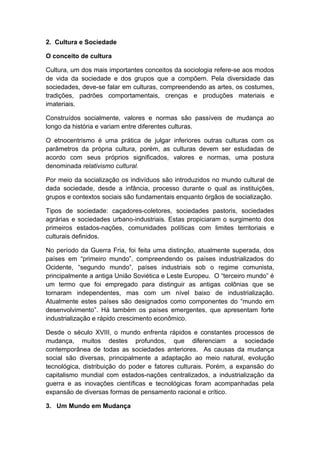 2. Cultura e Sociedade
O conceito de cultura
Cultura, um dos mais importantes conceitos da sociologia refere-se aos modos
de vida da sociedade e dos grupos que a compõem. Pela diversidade das
sociedades, deve-se falar em culturas, compreendendo as artes, os costumes,
tradições, padrões comportamentais, crenças e produções materiais e
imateriais.
Construídos socialmente, valores e normas são passíveis de mudança ao
longo da história e variam entre diferentes culturas.
O etnocentrismo é uma prática de julgar inferiores outras culturas com os
parâmetros da própria cultura, porém, as culturas devem ser estudadas de
acordo com seus próprios significados, valores e normas, uma postura
denominada relativismo cultural.
Por meio da socialização os indivíduos são introduzidos no mundo cultural de
dada sociedade, desde a infância, processo durante o qual as instituições,
grupos e contextos sociais são fundamentais enquanto órgãos de socialização.
Tipos de sociedade: caçadores-coletores, sociedades pastoris, sociedades
agrárias e sociedades urbano-industriais. Estas propiciaram o surgimento dos
primeiros estados-nações, comunidades políticas com limites territoriais e
culturais definidos.
No período da Guerra Fria, foi feita uma distinção, atualmente superada, dos
países em “primeiro mundo”, compreendendo os países industrializados do
Ocidente, “segundo mundo”, países industriais sob o regime comunista,
principalmente a antiga União Soviética e Leste Europeu. O “terceiro mundo” é
um termo que foi empregado para distinguir as antigas colônias que se
tornaram independentes, mas com um nível baixo de industrialização.
Atualmente estes países são designados como componentes do “mundo em
desenvolvimento”. Há também os países emergentes, que apresentam forte
industrialização e rápido crescimento econômico.
Desde o século XVIII, o mundo enfrenta rápidos e constantes processos de
mudança, muitos destes profundos, que diferenciam a sociedade
contemporânea de todas as sociedades anteriores. As causas da mudança
social são diversas, principalmente a adaptação ao meio natural, evolução
tecnológica, distribuição do poder e fatores culturais. Porém, a expansão do
capitalismo mundial com estados-nações centralizados, a industrialização da
guerra e as inovações científicas e tecnológicas foram acompanhadas pela
expansão de diversas formas de pensamento racional e crítico.
3. Um Mundo em Mudança
 