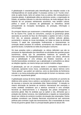 A globalização é caracterizada pela intensificação das relações sociais e da
interdependência em escala global. O processo conduz a um “mundo único”,
onde as ações locais, tanto em países ricos ou pobres, têm consequências e
impactos globais. A globalização afeta as estruturas sociais, a organização do
Estado, os padrões culturais e a vida dos indivíduos, de modo desigual, não se
tratando de um processo estritamente econômico, mas também cultural,
político e social. O processo de globalização se intensificou devido
principalmnete às inovações tecnológicas, de produção, informação e
comunicação.
Os principais fatores que ocasionaram a intensificação da globalização foram:
fim da Guerra Fria, queda do comunismo, avanços na governança global,
associada ao aumento do fluxo de informações e capitais em todo o mundo.
Com isto, as pessoas passaram a adotar padrões culturais globais,
aumentando o acesso às novas tecnologias, em todas as áreas da atividade
humana. O papel das corporações multinacionais e transnacionais na
condução desse processo foi evidente, aumentando sua influência sobre os
governos locais, e ampliando as redes de produção e consumo.
Há duas posições sobre a globalização: os céticos defendem que são os
processos de regionalização que intensificam as atividades dos grandes grupos
econômicos, sendo que há precedentes históricos do aumento da
interconectividade. Os hiperglobalizadores se opõem aos céticos, afirmando
que a globalização é uma ameaça aos Estados nacionais. Já os
transformacionalistas consideram que a globalização é contraditória ao alterar
as relações vigentes, ao mesmo tempo que mantém modelos antigos.
A globalização, por ser um processo aberto e contraditório, incontrolável e
imprevisto, apresenta novos riscos, considerados por alguns teóricos como
“riscos globais”, que podem ser externos, como os decorrentes de fenômenos
naturais, e os riscos produzidos pela intervenção do homem na natureza, como
é o caso do “aquecimento global”.
A globalização avança de forma rápida e desigual, produzindo um aumento da
distância entre países ricos e pobres e aumentando a concentração de renda,
de recursos e consumo nas sociedades ditas “desenvolvidas”. A redução ou
mesmo eliminação de barreiras ao comércio internacional tem avançado e
muitos analistas consideram que a abertura comercial é uma condição
favorável ao desenvolvimento e à integração dos países emergentes à
economia global. Mas há analistas que se opõem a isto, afirmando que a
proteção dos direitos humanos, dos trabalhadores e respeito ao meioambiente
devem ser critérios do comércio mundial e da atuação das corporações. Outros
analistas consideram que Estados Nacionais encontram-se sem estruturas
políticas para controlar a ação das transnacionais. Daí a necessidade de novas
formas de governo global. Este é o principal desafio global do século XXI.
 