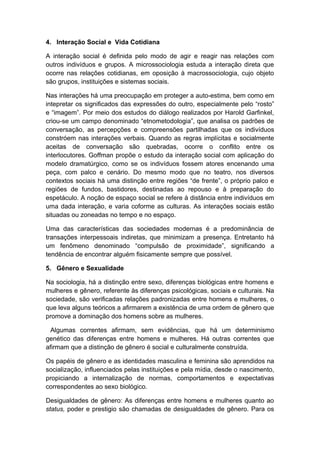 4. lnteração Social e Vida Cotidiana
A interação social é definida pelo modo de agir e reagir nas relações com
outros indivíduos e grupos. A microssociologia estuda a interação direta que
ocorre nas relações cotidianas, em oposição à macrossociologia, cujo objeto
são grupos, instituições e sistemas sociais.
Nas interações há uma preocupação em proteger a auto-estima, bem como em
intepretar os significados das expressões do outro, especialmente pelo “rosto”
e “imagem”. Por meio dos estudos do diálogo realizados por Harold Garfinkel,
criou-se um campo denominado “etnometodologia”, que analisa os padrões de
conversação, as percepções e compreensões partilhadas que os indivíduos
constróem nas interações verbais. Quando as regras implícitas e socialmente
aceitas de conversação são quebradas, ocorre o conflito entre os
interlocutores. Goffman propõe o estudo da interação social com aplicação do
modelo dramatúrgico, como se os indivíduos fossem atores encenando uma
peça, com palco e cenário. Do mesmo modo que no teatro, nos diversos
contextos sociais há uma distinção entre regiões “de frente”, o próprio palco e
regiões de fundos, bastidores, destinadas ao repouso e à preparação do
espetáculo. A noção de espaço social se refere à distância entre indivíduos em
uma dada interação, e varia coforme as culturas. As interações sociais estão
situadas ou zoneadas no tempo e no espaço.
Uma das características das sociedades modernas é a predominância de
transações interpessoais indiretas, que minimizam a presença. Entretanto há
um fenômeno denominado “compulsão de proximidade”, significando a
tendência de encontrar alguém fisicamente sempre que possível.
5. Gênero e Sexualidade
Na sociologia, há a distinção entre sexo, diferenças biológicas entre homens e
mulheres e gênero, referente às diferenças psicológicas, sociais e culturais. Na
sociedade, são verificadas relações padronizadas entre homens e mulheres, o
que leva alguns teóricos a afirmarem a existência de uma ordem de gênero que
promove a dominação dos homens sobre as mulheres.
Algumas correntes afirmam, sem evidências, que há um determinismo
genético das diferenças entre homens e mulheres. Há outras correntes que
afirmam que a distinção de gênero é social e culturalmente construída.
Os papéis de gênero e as identidades masculina e feminina são aprendidos na
socialização, influenciados pelas instituições e pela mídia, desde o nascimento,
propiciando a internalização de normas, comportamentos e expectativas
correspondentes ao sexo biológico.
Desigualdades de gênero: As diferenças entre homens e mulheres quanto ao
status, poder e prestigio são chamadas de desigualdades de gênero. Para os
 