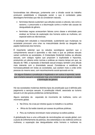 funcionalistas tais diferenças, juntamente com a divisão social do trabalho
produzem estabilidade e integração social, o que é contestado pelas
abordagens feministas que não as consideram naturais.
• feministas liberais sustentam que atitudes sociais e culturais, tais como o
sexismo, o preconceito e a discrimação contra a mulher são causas da
desigualdade de gênero.
• feministas negras acrescentam fatores como classe e etnicidade para
analisar as formas de exploração dos homens sobre as mulheres, em
especial sobre as não-brancas.
A sociologia tem estudado a masculinidade, sustentando que mudanças na
sociedade provocam uma crise na masculinidade devido ao desgaste dos
papéis tradicionais dos homens.
É importante salientar que os estudos sociológicos apontam que o
comportamento sexual é aprendido e não inato e que as práticas sexuais
variam conforme as sociedades. A Cristandade Ocidental moldou as atitudes
sexuais, com códigos rígidos que propiciam a duplicidade e hipocrisia,
produzindo um abismo entre normas e práticas ao mesmo tempo em que, na
década de 1960, a repressão à liberdade sexual ensejou também uma atitude
mais tolerante com a diversidade sexual. Constata-se a existência da
homossexualidade em todas as sociedades, que aceitam mais a união entre
pessoas do mesmo sexo, com reconhecimento social aprovado em lei.
Em alguns Estados a prostituição é legalizada e em outros é reprimida, sendo
que o turismo sexual é considerado hoje uma indústria sexual global e revelam
a dominação de gênero.
Há nas sociedades modernas distintos tipos de prostituição que é definida pelo
pagamento a serviços sexuais. A prostituição infantil, associada ao turismo
sexual é um dos graves problemas contemporâneos.
Alguns exemplos da expansão do movimento de mulheres, como um
movimento global;
• Na China, há a luta por direitos iguais no trabalho e na política
• África do Sul estão lutando por acesso às políticas públicas,
• Peru as mulheres reivindicam maior presença na esfera pública.
A globalização leva a uma unificação de reivindicações em escala global, com
a pauta de enfrentamento da pobreza, dos estereótipos e da violência contra as
mulheres; a superação das desigualdades entre homens e mulheres no
 