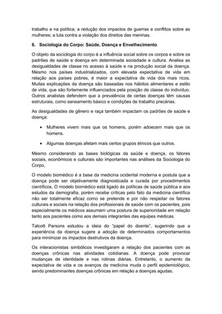 trabalho e na política; a redução dos impactos de guerras e conflitos sobre as
mulheres; a luta contra a violação dos direitos das meninas.
6. Sociologia do Corpo: Saúde, Doença e Envelhecimento
O objeto da sociologia do corpo é a influência social sobre os corpos e sobre os
padrões de saúde e doença em determinada sociedade e cultura. Analisa as
desigualdades de classe no acesso à saúde e na produção social da doença.
Mesmo nos países industrializados, com elevada expectativa de vida em
relação aos países pobres, é maior a expectativa de vida dos mais ricos.
Muitas explicações da doença são baseadas nos hábitos alimentares e estilo
de vida, que são fortemente influenciados pela posição de classe do indivíduo.
Outros analistas defendem que a prevalência de certas doenças têm causas
estruturais, como saneamento básico e condições de trabalho precárias.
As desigualdades de gênero e raça também impactam os padrões de saúde e
doença:
• Mulheres vivem mais que os homens, porém adoecem mais que os
homens.
• Algumas doenças afetam mais certos grupos étnicos que outros.
Mesmo considerando as bases biológicas da saúde e doença, os fatores
sociais, econômicos e culturais são importantes nas análises da Sociologia do
Corpo.
O modelo biomédico é a base da medicina ocidental moderna e postula que a
doença pode ser objetivamente diagnosticada e curada por procedimentos
científicos. O modelo biomédico está ligado às políticas de saúde pública e aos
estudos da demografia, porém recebe críticas pelo fato da medicina científica
não ser totalmente eficaz como se pretende e por não respeitar os fatores
culturais e sociais na relação dos profissionais de saúde com os pacientes, pois
especialmente os médicos assumem uma postura de superioridade em relação
tanto aos pacientes como aos demais integrantes das equipes médicas.
Talcott Parsons estudou a ideia do “papel do doente”, sugerindo que a
experiência da doença sugere a adoção de determinados comportamentos
para minimizar os impactos destrutivos da doença.
Os interacionistas simbólicos investigaram a relação dos pacientes com as
doenças crônicas nas atividades cotidianas. A doença pode provocar
mudanças de identidade e nas rotinas diárias. Entretanto, o aumento da
expectativa de vida e os avanços da medicina muda o perfil epidemiológico,
sendo predominantes doenças crônicas em relação a doenças agudas.
 